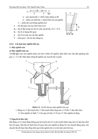 Bài giảng Máy xây dựng - ThS. Nguyễn Ngọc Trung 60
Trường Đại học Giao thông vận tải, Khoa Cơ khí, Bộ môn Máy xây dựng P.403-A6
(e s e)h (2e s) s
F .
2 2 tg
+ + +
 

 - góc ngoạm đá; e- chiều rộng miệng xả đá
h - chiều cao khối đá; s- hành trình của má nghiền
L - chiều dài của buồng nghiền [m]
n - tốc độ quay của trục lệch tâm [v/p]
Ktx - hệ số đặc trưng cho độ tơi xốp của đá (Ktx=0,3 ¸ 0,7)
Kt - hệ số sử dụng thời gian
 - hệ số tơi xốp của vật liệu nghiền
T - thời gian 1 chu kỳ dao động [s].
4.2.3. Các loại máy nghiền liên tục
1- Máy nghiền nón
a) Máy nghiền nón cao
*) Cấu tạo: trục nón nghiền được treo lên ở đỉnh cối nghiền, phía dưới trục nón đặt nghiêng một
góc  = 2¸3 độ. Máy được dùng để nghiền các loại đá rắn và giòn
Hình 4-3. Sơ đồ cấu tạo máy nghiền nón cao
1- Động cơ; 2- Bộ truyền đai; 3- Bộ truyền bánh răng nón; 4- Ổ đỡ; 5- Bạc lệch tâm;
6- Nón nghiền cố định; 7- Cửa nạp vật liệu; 8- Ổ treo; 9- Nón nghiền di động
*) Nguyên lý làm việc:
Khi động cơ (1) hoạt động thông qua bộ truyền đai (2) và bộ truyền bánh răng nón (3) làm bạc lệch
tâm (5) quay. Khi bạc lót lệch tâm (5) quay làm nón nghiền di động (9) vừa chuyển động quay vừa
chuyển lắc để thực hiện đồng thời quá trình nghiền đá và xả đá một cách liên tục.
e s
ho

2
1
34
5
6
7 8
9
 