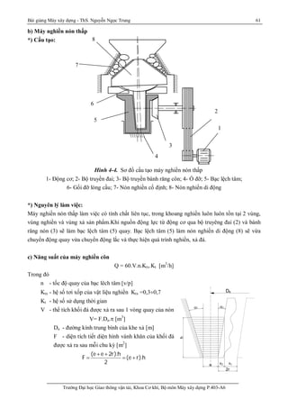 Bài giảng Máy xây dựng - ThS. Nguyễn Ngọc Trung 61
Trường Đại học Giao thông vận tải, Khoa Cơ khí, Bộ môn Máy xây dựng P.403-A6
b) Máy nghiền nón thấp
*) Cấu tạo:
Hình 4-4. Sơ đồ cấu tạo máy nghiền nón thấp
1- Động cơ; 2- Bộ truyền đai; 3- Bộ truyền bánh răng côn; 4- Ổ đỡ; 5- Bạc lệch tâm;
6- Gối đỡ lòng cầu; 7- Nón nghiền cố định; 8- Nón nghiền di động
*) Nguyên lý làm việc:
Máy nghiền nón thấp làm việc có tính chất liên tục, trong khoang nghiền luôn luôn tồn tại 2 vùng,
vùng nghiền và vùng xả sản phẩm.Khi nguồn động lực từ động cơ qua bộ truyêng đai (2) và bánh
răng nón (3) sẽ làm bạc lệch tâm (5) quay. Bạc lệch tâm (5) làm nón nghiền di động (8) sẽ vừa
chuyển động quay vừa chuyển động lắc và thực hiện quá trình nghiền, xả đá.
c) Năng suất của máy nghiền côn
Q = 60.V.n.Ktx.Kt [m3
/h]
Trong đó
n - tốc độ quay của bạc lêch tâm [v/p]
Ktx - hệ số tơi xốp của vật liệu nghiền Ktx =0,3¸0,7
Kt - hệ số sử dụng thời gian
V - thể tích khối đá được xả ra sau 1 vòng quay của nón
V= F.Da.p [m3
]
Da - đường kính trung bình của khe xả [m]
F - diện tích tiết diện hình vành khăn của khối đá
được xả ra sau mỗi chu kỳ [m2
]
(e e 2r).h
F (e r).h
2
+ +
  +
 
Da
h
e s s1 2
2r
s2 s1
1
2
3
4
5
6
7
8
 