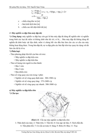 Bài giảng Máy xây dựng - ThS. Nguyễn Ngọc Trung 62
Trường Đại học Giao thông vận tải, Khoa Cơ khí, Bộ môn Máy xây dựng P.403-A6
1 1
1 2 1 2
2 2
1 2
s h.tg
s s h(tg tg ) 2.r
s h.tg
2r
h
(tg tg )
 
Þ +   +  
 
Þ 
 + 
e - chiều rộng khe xả [m]
r - bán kính lệch tâm [m]
h - chiều cao tiết diện khối đá [m].
2- Máy nghiền va đập (búa máy đập đá)
*) Công dụng: máy nghiền va đập hay còn gọi là búa máy đập đá dùng để nghiền nhỏ và nghiền
trung bình các loại đá mềm và không dính như đá vôi, xỉ lò,… Búa máy đập đá không dùng để
nghiền đá dính hoặc vật liệu dính, mềm vì chúng bết vào đầu búa làm cho các cơ cấu của máy
không hoạt động được. Trong búa đập đá, sự va đập giữa các búa lắp trên trục quay tác dụng với đá
làm cho đá bị vỡ ra.
*) Phân loại:
- Theo phương pháp liên kết của búa với roto:
+ Máy nghiền va đập kiểu roto
+ Máy nghiền va đập kiểu búa
- Theo số lượng roto người ta chia thành:
+ Búa 1 roto
+ Búa 2 roto
+ Búa nhiều roto
- Theo số vòng quay của roto trong 1 phút:
+ Nghiền với số vòng quay định mức: 300¸1900 v/p
+ Nghiền với số vòng quay tăng: 375¸2400 v/p
+ Nghiền với số vòng quay cực nhanh: 500¸3000 v/p
a) Máy nghiền va đập kiểu rôto
*) Cấu tạo:
Hình 4-5. Cấu tạo máy nghiền va đập kiểu rôto
1- Thân dưới của máy; 2- Thân trên; 3- Tấm lót; 4- Cửa nạp vật liệu; 5- Xích chắn đá;
6- Tấm phản hồi; 7- Cơ cấu an toàn; 8- Sàng; 9- Rôto;10- Búa; 11- Trục
 