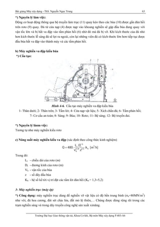Bài giảng Máy xây dựng - ThS. Nguyễn Ngọc Trung 63
Trường Đại học Giao thông vận tải, Khoa Cơ khí, Bộ môn Máy xây dựng P.403-A6
*) Nguyên lý làm việc:
Động cơ hoạt động thông qua bộ truyền làm trục (11) quay kéo theo các búa (10) được gắn đàn hồi
trên roto (9) quay. Đá từ cửa nạp (4) được nạp vào khoang nghiền sẽ gặp đầu búa đang quay với
vận tốc lớn và bị hất va đập vào tấm phản hồi (6) nhờ đó mà đá bị vỡ. Khi kích thước của đá nhỏ
hơn kích thước lỗ sàng đá sẽ lọt ra ngoài, còn lại những viên đá có kích thước lớn hơn tiếp tục được
đầu búa hất va đập vào thành máy và các tấm phản hồi.
b) Máy nghiền va đập kiểu búa
*) Cấu tạo:
Hình 4-6. Cấu tạo máy nghiền va đập kiểu búa
1- Thân dưới; 2- Thân trên; 3- Tấm lót; 4- Cửa nạp vật liệu; 5- Xích chắn đá; 6- Tấm phản hồi;
7- Cơ cấu an toàn; 8- Sàng; 9- Búa; 10- Roto; 11- Bệ sàng; 12- Bộ truyền đai.
*) Nguyên lý lànm việc:
Tương tự như máy nghiền kiểu roto
c) Năng suất máy nghiền kiểu va đập (xác định theo công thức kinh nghiệm)
1,5
r r
b0,35 0,5
b
L .D
Q 480. .k
v .z
 [m3
/h]
Trong đó:
Lr - chiều dài của roto (m)
Dr - đương kính của roto (m)
Vb - vận tốc của búa
z - số dãy đầu búa
Kb - hệ số kể tới vị trí đặt các tấm lót đàn hồi (Kb = 1,3¸5,2)
3- Máy nghiền trục (máy ép)
*) Công dụng: máy nghiền trục dùng để nghiền vỡ vật liệu có độ bền trung bình (n=80MN/m2
)
như vôi, đá hoa cương, đát sét chịu lửa, đất mỏ lộ thiên,… Chúng được dùng rộng rãi trong các
trạm nghiền sàng và trong dây truyền công nghệ sản xuất ximăng.
 