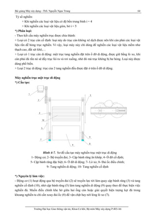 Bài giảng Máy xây dựng - ThS. Nguyễn Ngọc Trung 64
Trường Đại học Giao thông vận tải, Khoa Cơ khí, Bộ môn Máy xây dựng P.403-A6
Tỷ số nghiền:
+ Khi nghiền các loại vật liệu có độ bền trung bình i = 4
+ Khi nghiền các loại vật liệu giòn, bở i = 5
*) Phân loại:
- Theo kết cấu máy nghiền trục được chia thành:
+ Loại có 2 trục cán cố định: loại này do trục cán không xê dịch được nên khi cán phải các loại vật
liệu rắn dễ hỏng trục nghiền. Vì vậy, loại máy này chỉ dùng để nghiền các loại vật liệu mềm như
thạch cao, đất sét khô,…
+ Loại có 1 trục cán di động: một trục tang nghiền đặt trên ổ đỡ di động, được giữ bằng lò xo, khi
cán phải đá rắn nó sẽ đẩy trục lùi ra và rơi xuống, nhờ đó mà trục không bị hư hỏng. Loại này được
dùng phổ biến.
+ Loại 2 trục di động: trục của 2 tang nghiền đều được đặt ở trên ổ đỡ di động.
Máy nghiền trục một trục di động
*) Cấu tạo:
Hình 4-7. Sơ đồ cấu tạo máy nghiền trục một trục di động
1- Động cơ; 2- Bộ truyền đai; 3- Cặp bánh răng ăn khớp; 4- Ổ đỡ cố định;
5- Cặp bánh răng đặc biệt; 6- Ổ đỡ di động; 7- Lò xo; 8- Đai ốc điều chỉnh;
9- Tang nghiền di động; 10- Tang nghiền cố định
*) Nguyên lý làm việc:
- Động cơ (1) hoạt động qua bộ truyền đai (2) sẽ truyền lực tới làm quay cặp bánh răng (3) và tang
nghiền cố định (10), nhờ cặp bánh răng (5) làm tang nghiền di động (9) quay theo để thực hiện việc
nghiền đá. Muốn điều chỉnh khe hở giữa hai ống cán hoặc giải quyết hiện tượng kẹt đá trong
khoang nghiền ta chỉ cần xoay đai ốc (8) để vặn chặt hay nới lỏng lò xo (7).
8
9
c hó t hÝc h
1 - §éng c¬
2 - Bé truyÒn ®éng ®ai
3 - CÆp b¸ nh r¨ ng ¨ n khí p
4 - æ ®ì cè ®Þnh
5 - CÆp b¸ nh r¨ ng ®Æc biÖt
6 - æ ®ì di ®éng
7 - Lß xo
8 - §ai èc ®iÒu chØnh
9 - Tang nghiÒn di ®éng
5
7
10
4
6
2
1
3
 