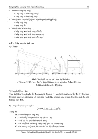 Bài giảng Máy xây dựng - ThS. Nguyễn Ngọc Trung 66
Trường Đại học Giao thông vận tải, Khoa Cơ khí, Bộ môn Máy xây dựng P.403-A6
1 - §«ng c¬ 8 - Hép sµng
2 - Bé truyÒn ®ai 5 - Cætrôc
3 - B¸ nh ®èi träng 7 - Gi¶m chÊn lß xo
4,6 - MÆt sµng
- S¬ ®å c Êu t ¹ o m¸ y s µng l ¾c l Öc h t ©m
1
3
7
3
2
1
2
8
6
4
5
- Theo hình dáng mặt sàng
+ Máy sàng có mặt sàng phẳng
+ Máy sàng có mặt sàng cong
- Theo đặc tính chuyển động của mặt sàng máy sàng phẳng:
+ Máy sàng rung
+ Máy sàng lắc
- Theo cách bố trí mặt sàng
+ Máy sàng bố trí mặt sàng nối tiếp
+ Máy sàng bố trí mặt sàng song song
+ Máy sàng bố trí mặt sàng hỗn hợp
4.3.2. Máy sàng lắc lệch tâm
*) Cấu tạo:
Hình 4-8. Sơ đồ cấu tạo máy sàng lắc lệch tâm
1- Động cơ; 2- Bộ truyền đai; 3- Bánh đối trọng; 4, 6- Mặt sàng; 5- Trục lệch tâm;
7- Giảm chấn lò xo; 8- Hộp sàng
*) Nguyên lý làm việc:
Trục lệch tâm (5) nhận chuyển động quay từ động cơ (1) truyền tới qua bộ truyền đai (2). Khi trục
lệch tâm quay, hộp sàng cùng với mặt sàng và vật liệu trên mặt sàng sẽ dao động theo quỹ đạo với
biên độ nhất định.
*) Năng suất của máy sàng lắc:
Q=3600.B.h.v.C1.C2.C3 [m3
/h]
Trong đó:
B - chiều rộng của sàng [m]
h - chiều dầy trung bình của lớp vật liệu [m]
v - vận tốc vận chuyển lý thuyết [m/s]
C1 - hệ số kể đến sự va đập và sự trượt giữa vật liệu và sàng
C2 - hệ số phụ thuộc vào đặc tính của vật liệu cần vận chuyển
 