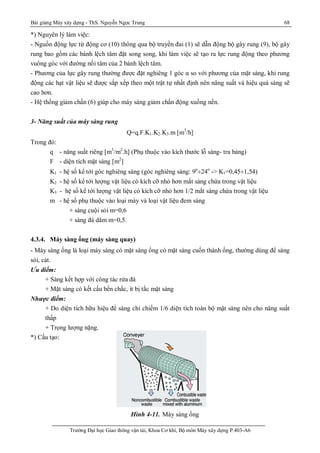 Bài giảng Máy xây dựng - ThS. Nguyễn Ngọc Trung 68
Trường Đại học Giao thông vận tải, Khoa Cơ khí, Bộ môn Máy xây dựng P.403-A6
*) Nguyên lý làm việc:
- Nguồn động lực từ động cơ (10) thông qua bộ truyền đai (1) sẽ dẫn động bộ gây rung (9), bộ gây
rung bao gồm các bánh lệch tâm đặt song song, khi làm việc sẽ tạo ra lực rung động theo phương
vuông góc với đường nối tâm của 2 bánh lệch tâm.
- Phương của lực gây rung thường được đặt nghiêng 1 góc α so với phương của mặt sàng, khi rung
động các hạt vật liệu sẽ được sắp xếp theo một trật tự nhất định nên năng suất và hiệu quả sàng sẽ
cao hơn.
- Hệ thống giảm chấn (6) giúp cho máy sàng giảm chấn động xuống nền.
3- Năng suất của máy sàng rung
Q=q.F.K1.K2.K3.m [m3
/h]
Trong đó:
q - năng suất riêng [m3
/m2
.h] (Phụ thuộc vào kích thước lỗ sàng- tra bảng)
F - diện tích mặt sàng [m2
]
K1 - hệ số kể tới góc nghiêng sàng (góc nghiêng sàng: 9o
¸24o
-> K1=0,45¸1,54)
K2 - hệ số kể tới lượng vật liệu có kích cỡ nhỏ hơn mắt sàng chứa trong vật liệu
K3 - hệ số kể tới lượng vật liệu có kích cỡ nhỏ hơn 1/2 mắt sàng chứa trong vật liệu
m - hệ số phụ thuộc vào loại máy và loại vật liệu đem sàng
+ sàng cuội sỏi m=0,6
+ sàng đá dăm m=0,5.
4.3.4. Máy sàng ống (máy sàng quay)
- Máy sàng ống là loại máy sàng có mặt sàng ống có mặt sàng cuốn thành ống, thường dùng để sàng
sỏi, cát.
Ưu điểm:
+ Sàng kết hợp với công tác rửa đá
+ Mặt sàng có kết cấu bền chắc, ít bị tắc mặt sàng
Nhược điểm:
+ Do diện tích hữu hiệu để sàng chỉ chiếm 1/6 diện tích toàn bộ mặt sàng nên cho năng suất
thấp
+ Trọng lượng nặng.
*) Cấu tạo:
Hình 4-11. Máy sàng ống
 