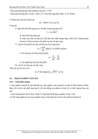 Bài giảng Máy xây dựng - ThS. Nguyễn Ngọc Trung 69
Trường Đại học Giao thông vận tải, Khoa Cơ khí, Bộ môn Máy xây dựng P.403-A6
- Ống sàng thường được đặt nghiêng một góc 3¸7 độ
- Ống sàng thường gồm 2 hoặc 3 đoạn với 3 loại mắt sàng khác nhau: 6; 25; 50mm
*) Năng suất của máy sàng ống:
Q = 3600.F.V.Ktx [m3
/h]
Trong đó:
F- diện tích tiết diện ngang của vật liệu trong ống sàng [m2
]
3
F 1,9. R.h
R- bán kính ống sàng [m]
h- chiều dày lớp vật liệu [m]. Để đảm bảo chất lượng sàng, chiều dày h không được
lớn hơn 2 lần kích thước lớn nhất của hạt vật liệu sàng.
V- vận tốc di chuyển của hạt vật liệu dọc ống sàng [m/s]
.n.R
V .tg(2 ) 0,105.R.n.tg(2 )
30
p
   
n- tốc độ quay của ống sàng [vg/ph]
8 14
n
R R
 ¸
- góc nghiêng của ống sàng [độ]
Ktx- hệ số tơi xốp của vật liệu sàng
Thay các giá trị vào ta có:
3 3
txQ 718.n.tg(2 ).K . R h  [m3
/h]
4.4. TRẠM NGHIỀN SÀNG ĐÁ
4.4.1. Giới thiệu chung:
- Trạm nghiền sàng đá là một tập hợp các máy nghiền, máy sàng đá và một số thiết bị phụ trợ khác
được bố trí làm việc phối hợp hợp lý để cho những sản phẩm có kích cỡ và khối lượng theo yêu
cầu.
- Trạm thường được bố trí theo 2 hoặc 3 công đoạn để đá được nghiền 2 hoặc 3 lần
- Sơ đồ công nghệ của các trạm nghiền sàng có thể được bố trí theo chu trình kín hoăch hở.
 
