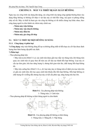 Bài giảng Máy xây dựng - ThS. Nguyễn Ngọc Trung 71
Trường Đại học Giao thông vận tải, Khoa Cơ khí, Bộ môn Máy xây dựng P.403-A6
CHƯƠNG 5: MÁY VÀ THIẾT BỊ SẢN XUẤT BÊTÔNG
Ngày nay các công trình xây dựng dân dụng, các công trình xây dựng công nghiệp thường được xây
dựng bằng bêtông và bêtông cốt thép vì vật liệu này có tính bền vững, mỹ quan và phòng chống
cháy nổ tốt. Máy và thiết bị tham gia vào công tác bêtông có rất nhiều chủng loại khác nhau, theo
công dụng người ta chia thành các nhóm máy chính sau:
- Nhóm máy trộn bêtông
- Nhóm máy vận chuyển bêtông
- Nhóm máy đầm lèn
- Nhóm máy gia công cốt thép
5.1. MÁY VÀ THIẾT BỊ TRỘN BÊTÔNG XI MĂNG
5.1.1. Công dụng và phân loại
*) Công dụng: máy trộn bêtông dùng để tạo ra bêtông đồng nhất từ hỗn hợp các cốt liệu được định
lượng theo hàm lượng cấp phối xác định.
*) Phân loại:
- Theo phương pháp trộn
+ Máy trộn tự do (Hình 5-1.a): các cánh trộn được gắn trực tiếp vào thùng trộn, khi thùng trộn
quay các cánh trộn sẽ quay theo để trộn các cốt liệu tạo thành hỗn hợp bêtông. Loại này có
cấu tạo đơn giản, tiêu hao năng lượng ít, nhưng thời gian trộn lâu, chất lượng hỗn hợp không
tốt.
+ Máy trộn cưỡng bức (Hình 5-1.b, c, d): loại máy này có thùng trộn cố định còn trục trộn trên
có gắn các cánh trộn, khi trục quay cánh trộn khuấy đều hỗn hợp bêtông. Hỗn hợp bêtông có
chất lượng tốt và đồng đều nhưng loại náy có kết cấu phức tạp, năng lượng tiêu hao lớn.
Hình 5-1. Các phương pháp trộn bêtông
1- Thùng trộn; 2- Cánh trộn
- Theo phương pháp đổ bêtông ra khỏi thùng người ta chia thành:
Hình 5-2. Các phương pháp đổ bêtông ra khỏi thùng
1- Thùng trộn; 2- Máng đổ; 3- Nắp thùng
 