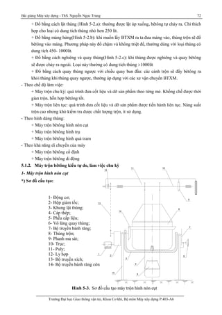 Bài giảng Máy xây dựng - ThS. Nguyễn Ngọc Trung 72
Trường Đại học Giao thông vận tải, Khoa Cơ khí, Bộ môn Máy xây dựng P.403-A6
+ Đổ bằng cách lật thùng (Hình 5-2.a): thường được lật úp xuống, bêtông tự chảy ra. Chỉ thích
hợp cho loại có dung tích thùng nhỏ hơn 250 lít.
+ Đổ bằng máng hứng(Hình 5-2.b): khi muốn lấy BTXM ra ta đưa máng vào, thùng trộn sẽ đổ
bêtông vào máng. Phương pháp này đổ chậm và không triệt để, thường dùng với loại thùng có
dung tích 450- 1000lít.
+ Đổ bằng cách nghiêng và quay thùng(Hình 5-2.c): khi thùng được nghiêng và quay bêtông
sẽ được chảy ra ngoài. Loại này thường có dung tích thùng 1000lít
+ Đổ bằng cách quay thùng ngược với chiều quay ban đầu: các cánh trộn sẽ đẩy bêtông ra
khỏi thùng khi thùng quay ngược, thường áp dụng với các xe vận chuyển BTXM.
- Theo chế độ làm việc:
+ Máy trộn chu kỳ: quá trình đưa cốt liệu và dỡ sản phẩm theo từng mẻ. Khống chế được thời
gian trộn, hỗn hợp bêtông tốt.
+ Máy trộn liên tục: quá trình đưa cốt liệu và dỡ sản phẩm được tiến hành liên tục. Năng suất
trộn cao nhưng khó kiểm tra được chất lượng trộn, ít sử dụng.
- Theo hình dáng thùng:
+ Máy trộn bêtông hình nón cụt
+ Máy trộn bêtông hình trụ
+ Máy trộn bêtông hình quả tram
- Theo khả năng di chuyển của máy
+ Máy trộn bêtông cố định
+ Máy trộn bêtông di động
5.1.2. Máy trộn bêtông kiểu tự do, làm việc chu kỳ
1- Máy trộn hình nón cụt
*) Sơ đồ cấu tạo:
Hình 5-3. Sơ đồ cấu tạo máy trộn hình nón cụt
1- Động cơ;
2- Hộp giảm tốc;
3- Khung lật thùng;
4- Cáp thép;
5- Phễu cấp liệu;
6- Vô lăng quay thùng;
7- Bộ truyền bánh răng;
8- Thùng trộn;
9- Phanh ma sát;
10- Trục;
11- Puly;
12- Ly hợp
13- Bộ truyền xích;
14- Bộ truyền bánh răng côn
14
13
12
11 10
9
8
7
6
5
4
3
2
1
15
 