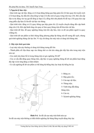 Bài giảng Máy xây dựng - ThS. Nguyễn Ngọc Trung 73
Trường Đại học Giao thông vận tải, Khoa Cơ khí, Bộ môn Máy xây dựng P.403-A6
*) Nguyên lý làm việc:
- Quá trình nạp vật liệu: động cơ (1) hoạt động thông qua hộp giảm tốc (2) làm quay bộ truyền xích
(13) hoạt động, lúc đầu khi chưa đóng ly hợp (12) đĩa xích sẽ quay trơng trên trục (10). Khi cần cấp
liệu ta tác động vào tay gạt để đóng ly hợp (12), đồng thời nhả phanh (9) để trục (10) quay kéo cáp
cùng phễu cấp liệu (5) lên đổ vật liệu vào thùng.
- Quá trình trộn: động cơ (1) quay thông qua hộp giảm tốc (2) truyền chuyển động đến cặp bánh
răng côn (14). Khi cặp bánh răng côn quay sẽ làm quay thùng trộn để hòa trộn vật liệu.
- Quá trình dỡ liệu: để quay nghiêng thùng trộn khi cấp liệu, trộn và dỡ sản phẩm người ta quay
vôlăng (6).
- Quá trình dỡ sản phẩm ra khỏi thùng bằng phương pháp lật thùng nên đổ tương đối sạch, nhưng
quá trình nghiêng thùng cần lực lớn. Vì vậy chỉ dùng cho máy trộn có dung tích thùng nhỏ.
2- Máy trộn hình quả trám
- Loại máy trộn này thường có dung tích thùng tương đối lớn
- Thành phần cốt liệu được nạp vào thùng nhờ cơ cấu kéo nâng gầu tiếp liệu như trong máy trộn
nón cụt
- Các cánh trộn được bố trí trong thùng trộn có góc nghiêng 30¸60o
- Các cơ cấu dẫn động quay thùng trộn, cấp liệu và quay nghiêng thùng để dỡ sản phẩm hoạt động
độc lập và do từng động cơ đảm nhiệm
- Cơ cấu nghiêng để dỡ sản phẩm có thể dùng hệ thống thủy lực hoặc hệ thống hơi ép
Hình 5-4. Sơ đồ cấu tạo máy trộn hình nón cụt
Sơ đồ của máy trộn bêtông có điều khiển nghiêng lật thùng bằng truyền động thủy lực
1- Động cơ;
2- Hộp giảm tốc;
3- Cửa nạp vật liệu;
4- Thùng trộn;
5- Vành răng dẫn động
thùng trộn;
6- Cửa xả;
7- Xylanh nghiêng thùng.
 