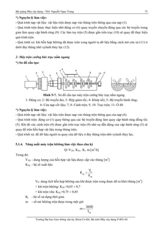 Bài giảng Máy xây dựng - ThS. Nguyễn Ngọc Trung 75
Trường Đại học Giao thông vận tải, Khoa Cơ khí, Bộ môn Máy xây dựng P.403-A6
*) Nguyên lý làm việc:
- Quá trình nạp vật liệu: vật liệu trộn được nạp vào thùng trộn thông qua của nạp (1).
- Quá trình trộn được thực hiện nhờ động cơ (6) quay truyền chuyển động qua các bộ truyền trung
gian làm quay cặp bánh răng (9). Các bàn tay trộn (5) được gắn trên trục (10) sẽ quay để thực hiện
quá trình trộn.
- Quá trình xả: khi hỗn hợp bêtông đã được trộn xong người ta dỡ liệu bằng cách mở cửa xả (11) ở
dưới đáy thùng nhờ xylanh thủy lực (12).
2- Máy trộn cưỡng bức trục nằm ngang
*) Sơ đồ cấu tạo:
Hình 5-7. Sơ đồ cấu tạo máy trộn cưỡng bức trục nằm ngang
1- Động cơ; 2- Bộ truyền đai; 3- Hộp giảm tốc; 4- Khớp nối; 5- Bộ truyền bánh răng;
6- Cửa nạp cốt liệu; 7; 8- Cánh trộn; 9, 10- Trục trộn; 11- Ổ đỡ
*) Nguyên lý làm việc:
- Quá trình nạp vật liệu: vật liệu trộn được nạp vào thùng trộn thông qua của nạp (6).
- Quá trình trộn: động cơ (1) quay thông qua các bộ truyền động làm quay cặp bánh răng đồng tốc
(5). Khi đó các cánh trộn (8) được gắn trên trục trộn (9) nhờ sự dẫn động của cặp bánh răng (5) sẽ
quay để trộn hỗn hợp vật liệu trong thùng trộn.
- Quá trình xả: để dỡ liệu người ta quay cửa dỡ liệu ở đáy thùng trộn nhờ xylanh thủy lực.
5.1.4. Năng suất máy trộn bêtông làm việc theo chu kỳ
Q=VTR. KXL. Kt. m [m3
/h]
Trong đó:
VTR - dung lượng của hỗn hợp vật liệu được cấp vào thùng [m3
]
KXL - hệ số xuất liệu
KXL

Vb
VTR
Vb- dung tích hỗn hợp bêtông sau khi được trộn xong được dỡ ra khỏi thùng [m3
]
+ khi trộn bêtông: KXL=0,65 ¸ 0,7
+ khi trộn vữa: KXL=0,75 ¸ 0,85
Kt - hệ số sử dụng thời gian
m - số mẻ bêtông trộn được trong một giờ
CK
3600
m
T

 