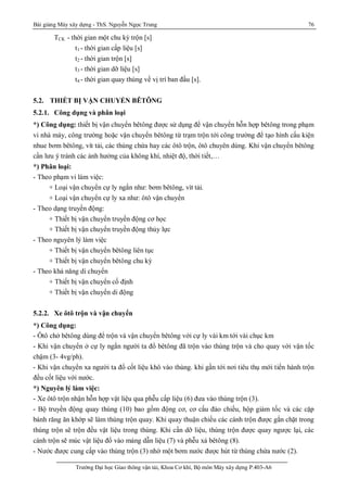 Bài giảng Máy xây dựng - ThS. Nguyễn Ngọc Trung 76
Trường Đại học Giao thông vận tải, Khoa Cơ khí, Bộ môn Máy xây dựng P.403-A6
TCK - thời gian một chu kỳ trộn [s]
t1 - thời gian cấp liệu [s]
t2 - thời gian trộn [s]
t3 - thời gian dỡ liệu [s]
t4 - thời gian quay thùng về vị trí ban đầu [s].
5.2. THIẾT BỊ VẬN CHUYỂN BÊTÔNG
5.2.1. Công dụng và phân loại
*) Công dụng: thiết bị vận chuyển bêtông được sử dụng để vận chuyển hỗn hợp bêtông trong phạm
vi nhà máy, công trường hoặc vận chuyển bêtông từ trạm trộn tới công trường để tạo hình cấu kiện
nhue bơm bêtông, vít tải, các thùng chứa hay các ôtô trộn, ôtô chuyên dùng. Khi vận chuyển bêtông
cần lưu ý tránh các ảnh hưởng của không khí, nhiệt độ, thời tiết,…
*) Phân loại:
- Theo phạm vi làm việc:
+ Loại vận chuyển cự ly ngắn như: bơm bêtông, vít tải.
+ Loại vận chuyển cự ly xa như: ôtô vận chuyển
- Theo dạng truyền động:
+ Thiết bị vận chuyển truyền động cơ học
+ Thiết bị vận chuyển truyền động thủy lực
- Theo nguyên lý làm việc
+ Thiết bị vận chuyển bêtông liên tục
+ Thiết bị vận chuyển bêtông chu kỳ
- Theo khả năng di chuyển
+ Thiết bị vận chuyển cố định
+ Thiết bị vận chuyển di động
5.2.2. Xe ôtô trộn và vận chuyển
*) Công dụng:
- Ôtô chở bêtông dùng để trộn và vận chuyển bêtông với cự ly vài km tới vài chục km
- Khi vận chuyển ở cự ly ngắn người ta đổ bêtông đã trộn vào thùng trộn và cho quay với vận tốc
chậm (3- 4vg/ph).
- Khi vận chuyển xa người ta đổ cốt liệu khô vào thùng. khi gần tới nơi tiêu thụ mới tiến hành trộn
đều cốt liệu với nước.
*) Nguyên lý làm việc:
- Xe ôtô trộn nhận hỗn hợp vật liệu qua phễu cấp liệu (6) đưa vào thùng trộn (3).
- Bộ truyền động quay thùng (10) bao gồm động cơ, cơ cấu đảo chiều, hộp giảm tốc và các cặp
bánh răng ăn khớp sẽ làm thùng trộn quay. Khi quay thuận chiều các cánh trộn được gắn chặt trong
thùng trộn sẽ trộn đều vật liệu trong thùng. Khi cần dỡ liệu, thùng trộn được quay ngược lại, các
cánh trộn sẽ múc vật liệu đổ vào máng dẫn liệu (7) và phễu xả bêtông (8).
- Nước được cung cấp vào thùng trộn (3) nhờ một bơm nước được hút từ thùng chứa nước (2).
 