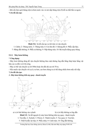 Bài giảng Máy xây dựng - ThS. Nguyễn Ngọc Trung 77
Trường Đại học Giao thông vận tải, Khoa Cơ khí, Bộ môn Máy xây dựng P.403-A6
- Khi cần làm sạch thùng trộn ta bơm nước vào và mở nắp thùng trộn (9) để xả chất bẩn ra ngoài.
*) Sơ đồ cấu tạo:
10
9
8
7
654
3
2
1
Hình 5-8. Sơ đồ cấu tạo xe ôtô trộn và vận chuyển
1- Cabin; 2- Thùng nước; 3- Thùng trộn; 4- Con lăn đỡ; 5- Khung đỡ; 6- Phễu cấp liệu;
7- Máng dẫn bêtông; 8- Phễu xả bêtông; 9- Nắp thùng trộn; 10- Bộ truyền động quay thùng.
5.2.3. Máy bơm bêtông
* Công dụng:
- Máy bơm bêtông dùng để vận chuyển bêtông theo một đường ống dẫn bằng thép hoặc bằng vật
liệu cao su đến vị trí thi công.
- Máy có thể vận chuyển xa tới 500m hoặc lên đến độ cao tới 70 m.
- Nếu muốn vận chuyển với cự ly xa hơn, cao hơn chúng ta có thể dùng nhiều bơm mắc nối tiếp.
*) Sơ đồ cấu tạo:
1- Máy bơm bêtông kiểu tay quay - thanh truyền
a) vị trí hút bêtông vào xylanh b) vị trí đẩy bêtông ra ống dẫn
Hình 5-9. Sơ đồ nguyên lý máy bơm bêtông kiểu tay quay - thanh truyền
1- Van đẩy; 2- Xylanh; 3- Piston; 4- Thành truyền; 5- Tay quay; 6- Van hút;
7- Thiết bị dẫn vật liệu; 8- Phễu chứa; 9- Cánh trộn; 10- Ống dẫn bêtông.
8
1 - Van ®Èy 6 - Van hót
2 - Xi lanh 7 - C¬ cÊu dÉn bª t«ng
3 - Piston 8 - PhÓu chøa
4 - Thanh truyÒn 9 - C¸ nh trén bª t«ng
5 - Tay quay 10 - èng dÉn bª t«ng
VÞtrÝ®Èy bª t«ng
10
9
7
6
5
432
1
 