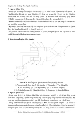 Bài giảng Máy xây dựng - ThS. Nguyễn Ngọc Trung 78
Trường Đại học Giao thông vận tải, Khoa Cơ khí, Bộ môn Máy xây dựng P.403-A6
*) Nguyên lý làm việc:
- Thông qua hệ thống dẫn động cơ cấu tay quay (5) và thanh truyền (4) kéo hoặc đẩy piston (3).
Nửa hành trình đầu của tay quay khi piston (3) được kéo ra, van hút (6) mở, van đẩy (1) đóng,
bêtông được hút từ thùng chứa liệu vào trong xylanh (2). Nửa hành trình sau của tay quay, piston
(3) bị đẩy vào, van hút (6) đóng, van đẩy (1) mở, bêtông được đẩy ra ống dẫn (10).
- Van hút và van đẩy thuộc loại van xoay, hai van làm việc nhờ cơ cấu liên động để đảm bảo hai
van hoạt động ngược nhau.
- Xylanh (2) gồm 2 lớp, lớp trong tiếp xúc với piston gọi là áo xylanh. Để chống mài mòn áo xylanh
được làm bằng hợp kim rất tốt và được tôi luyện kỹ.
- Để giảm ma sát và tránh vữa ximăng ăn mòn áo xylanh, trong khi piston làm việc luôn có nước
tưới để làm sạch phần áo xylanh phía sau piston.
2- Bơm piston dẫn động bằng thủy lực
Hình 5-10. Sơ đồ nguyên lý bơm piston dẫn động bằng thủy lực
1- Van an toàn; 2- Bơm dầu; 3- Bầu lọc dầu; 4- Thùng dầu; 5- Van phân phối;
6, 12- Piston thủy lực; 7, 11- Xylanh thủy lực; 8, 14- Piston công tác;
9, 13- Xylanh công tác; 10- Phễu chứa bêtông; 15- Ống cong; 16- Ống dẫn bêtông.
*) Nguyên lý làm việc:
- Piston công tác (14) và (8) được điều khiển bởi piston thủy lực (12) và (6) và hoạt động ngược
chiều nhau. Ống cong (15) nằm trong khoang nạp (10) tâm quay trùng với tâm của đường ống (16),
trong quá trình làm việc ống cong lắc 1 góc nhất định làm che kín đường ra của xylanh bơm.
- Trong hành trình đẩy của piston (14) ống cong sẽ được nối vào xylanh công tác (13), khi đó bê
tông được đẩy từ xylanh vào ống cong rồi ra ống dẫn (16). Đồng thời piston (8) co lại, xylanh (9)
thông với phễu chứa (10) nên bêtông sẽ được hút vào trong xylanh. Khi kết thúc hành trình cả 2
16
15
141312
11
98
7
6
10
5
4
3
2
1
 