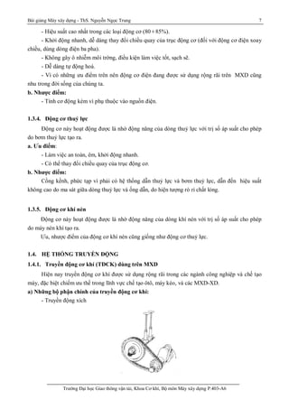 Bài giảng Máy xây dựng - ThS. Nguyễn Ngọc Trung 7
Trường Đại học Giao thông vận tải, Khoa Cơ khí, Bộ môn Máy xây dựng P.403-A6
- Hiệu suất cao nhất trong các loại động cơ (80¸85%).
- Khởi động nhanh, dễ dàng thay đổi chiều quay của trục động cơ (đối với động cơ điện xoay
chiều, dùng dòng điện ba pha).
- Không gây ô nhiễm môi trờng, điều kiện làm việc tốt, sạch sẽ.
- Dễ dàng tự động hoá.
- Vì có những ưu điểm trên nên động cơ điện đang được sử dụng rộng rãi trên MXD cũng
nhu trong đời sống của chúng ta.
b. Nhược điểm:
- Tính cơ động kém vì phụ thuộc vào nguồn điện.
1.3.4. Động cơ thuỷ lực
Động cơ này hoạt động được là nhờ động năng của dòng thuỷ lực với trị số áp suất cho phép
do bơm thuỷ lực tạo ra.
a. Ưu điểm:
- Làm việc an toàn, êm, khởi động nhanh.
- Có thể thay đổi chiều quay của trục động cơ.
b. Nhược điểm:
Cồng kềnh, phức tạp vì phải có hệ thống dẫn thuỷ lực và bơm thuỷ lực, dẫn đến hiệu suất
không cao do ma sát giữa dòng thuỷ lực và ống dẫn, do hiện tượng rò rỉ chất lỏng.
1.3.5. Động cơ khí nén
Động cơ này hoạt động được là nhờ động năng của dòng khí nén với trị số áp suất cho phép
do máy nén khí tạo ra.
Ưu, nhược điểm của động cơ khí nén cũng giống như động cơ thuỷ lực.
1.4. HỆ THỐNG TRUYỀN ĐỘNG
1.4.1. Truyền động cơ khí (TĐCK) dùng trên MXD
Hiện nay truyền động cơ khí được sử dụng rộng rãi trong các ngành công nghiệp và chế tạo
máy, đặc biệt chiếm ưu thế trong lĩnh vực chế tạo ôtô, máy kéo, và các MXD-XD.
a) Những bộ phận chính của truyền động cơ khí:
- Truyền động xích
 
