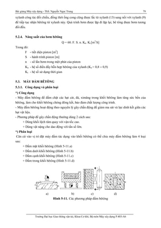 Bài giảng Máy xây dựng - ThS. Nguyễn Ngọc Trung 79
Trường Đại học Giao thông vận tải, Khoa Cơ khí, Bộ môn Máy xây dựng P.403-A6
xylanh công tác đổi chiều, đồng thời ống cong cũng được lắc từ xylanh (13) sang nối với xylanh (9)
để tiếp tục nhận bêtông từ xylanh này. Quá trình bơm được lặp đi lặp lại, bê tông được bơm tương
đối đều.
5.2.4. Năng suất của bơm bêtông
Q = 60. F. S. n. Kn. Kt [m3
/h]
Trong đó:
F - tiết diện piston [m2
]
S - hành trình piston [m]
n - số lần bơm trong một phút của piston
Kn - hệ số điền đầy hỗn hợp bêtông của xylanh (Kn = 0,8 ¸ 0,9)
Kt - hệ số sử dụng thời gian
5.3. MÁY ĐẦM BÊTÔNG
5.3.1. Công dụng và phân loại
*) Công dụng
- Máy đầm bêtông để đầm chặt các hạt cát, đá, ximăng trong khối bêtông làm tăng sức bền của
bêtông, làm cho khối bêtông chóng đông kết, bảo đảm chất lượng công trình.
- Máy đầm bêtông hoạt động theo nguyên lý gây chấn động để giảm ma sát và lực dính kết giữa các
hạt vật liệu.
- Phương pháp để gây chấn động thường dùng 2 cách sau:
+ Dùng khối lệch tâm quay với vận tốc cao.
+ Dùng vật nặng cho dao động với tần số lớn.
*) Phân loại
Căn cứ vào vị trí đặt máy đầm tác dụng vào khối bêtông có thể chia máy đầm bêtông làm 4 loại
sau:
+ Đầm mặt khối bêtông (Hình 5-11.a)
+ Đầm dưới khối bêtông (Hình 5-11.b)
+ Đầm cạnh khối bêtông (Hình 5-11.c)
+ Đầm trong khối bêtông (Hình 5-11.d)
a) b) c) d)
Hình 5-11. Các phương pháp đầm bêtông
 