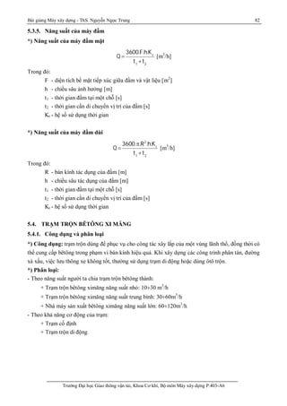 Bài giảng Máy xây dựng - ThS. Nguyễn Ngọc Trung 82
Trường Đại học Giao thông vận tải, Khoa Cơ khí, Bộ môn Máy xây dựng P.403-A6
5.3.5. Năng suất của máy đầm
*) Năng suất của máy đầm mặt
Q 
3600.F.h.Kt
t1
+t2
[m3
/h]
Trong đó:
F - diện tích bề mặt tiếp xúc giữa đầm và vật liệu [m2
]
h - chiều sâu ảnh hưởng [m]
t1 - thời gian đầm tại một chỗ [s]
t2 - thời gian cần di chuyển vị trí của đầm [s]
Kt - hệ số sử dụng thời gian
*) Năng suất của máy đầm dùi
Q 
3600.p.R2
.h.Kt
t1
+t2
[m3
/h]
Trong đó:
R - bán kính tác dụng của đầm [m]
h - chiều sâu tác dụng của đầm [m]
t1 - thời gian đầm tại một chỗ [s]
t2 - thời gian cần di chuyển vị trí của đầm [s]
Kt - hệ số sử dụng thời gian
5.4. TRẠM TRỘN BÊTÔNG XI MĂNG
5.4.1. Công dụng và phân loại
*) Công dụng: trạm trộn dùng để phục vụ cho công tác xây lắp của một vùng lãnh thổ, đồng thời có
thể cung cấp bêtông trong phạm vi bán kính hiệu quả. Khi xây dựng các công trình phân tán, đường
xá xấu, việc lưu thông xe không tốt, thường sử dụng trạm di động hoặc dùng ôtô trộn.
*) Phân loại:
- Theo năng suất người ta chia trạm trộn bêtông thành:
+ Trạm trộn bêtông ximăng năng suất nhỏ: 10¸30 m3
/h
+ Trạm trộn bêtông ximăng năng suất trung bình: 30¸60m3
/h
+ Nhà máy sản xuất bêtông ximăng năng suất lớn: 60¸120m3
/h
- Theo khả năng cơ động của trạm:
+ Trạm cố định
+ Trạm trộn di động
 