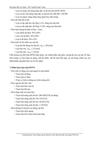 Bài giảng Máy xây dựng - ThS. Nguyễn Ngọc Trung 84
Trường Đại học Giao thông vận tải, Khoa Cơ khí, Bộ môn Máy xây dựng P.403-A6
+ Loại rải nóng: khi dùng nhựa đặc có độ kim lún 60/90, 40/60
+ Loại rải ẩm: khi dùng nhựa đặc có độ kim lún 200/300, 130/200
+ Loại rải nguội: dùng nhựa lỏng nguội hay nhũ tương
- Theo độ chặt khi lu lèn
+ Loại có độ chặt lớn: độ rỗng 3¸5%, dùng cho lớp trên
+ Loại có độ chặt nhỏ: độ rỗng 5¸10%, dùng cho lớp dưới
- Theo hàm lượng đá dăm cỡ hạt  5mm
+ Loại nhiều đá dăm: 50%¸60%
+ Loại vừa đá dăm: 30%¸50%
+ Loại ít đá dăm: 20%¸25%
- Theo kích cỡ lớn nhất của viên đá
+ Loại hạt thô dùng cho lớp lót: dmax  40 [mm]
+ Loại hạt vừa: dmax  25 [mm]
+ Loại hạt mịn: dmax  5 [mm]
Chất lượng của hỗn hợp BTNN phụ thuộc vào thành phần cấp phối, cường độ của các hạt cốt liệu,
hàm lượng và loại nhựa sử dụng, chế độ nhiệt, chế độ trộn hỗn hợp, sự cân đong chính xác các
thành phần cấp phối theo sai số cho phép.
*) Phân loại trạm trộn BTNN
- Theo tính cơ động của trạm người ta chia thành
+ Trạm trộn di động
+ Trạm trộn cố định
+ Trạm có tính cơ động cao (trên móng nổi)
- Theo nguyên tắc làm việc
+ Trạm trộn theo chu kỳ
+ Trạm trộn liên tục
- Theo năng suất của trạm trộn
+ Trạm trộn năng suất rất lớn: 200¸400 [T/h] (ít dùng)
+ Trạm trộn năng suất lớn: 80¸150 [T/h]
+ Trạm trộn năng suất rất vừa: 40¸60 [T/h]
+ Trạm trộn năng suất rất nhỏ:  30 [T/h]
- Theo đường di chuyển của luồng vật liệu
+ Trạm trộn nằm ngang
+ Trạm trộn bố trí theo kiểu hình tháp
 