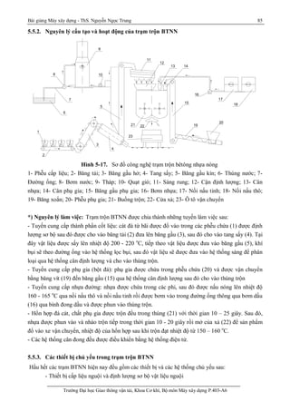 Bài giảng Máy xây dựng - ThS. Nguyễn Ngọc Trung 85
Trường Đại học Giao thông vận tải, Khoa Cơ khí, Bộ môn Máy xây dựng P.403-A6
5.5.2. Nguyên lý cấu tạo và hoạt động của trạm trộn BTNN
Hình 5-17. Sơ đồ công nghệ trạm trộn bêtông nhựa nóng
1- Phễu cấp liệu; 2- Băng tải; 3- Băng gầu hở; 4- Tang sấy; 5- Băng gầu kín; 6- Thùng nước; 7-
Đường ống; 8- Bơm nước; 9- Tháp; 10- Quạt gió; 11- Sàng rung; 12- Cận định lượng; 13- Cân
nhựa; 14- Cân phụ gia; 15- Băng gầu phụ gia; 16- Bơm nhựa; 17- Nồi nấu tinh; 18- Nồi nấu thô;
19- Băng xoắn; 20- Phễu phụ gia; 21- Buồng trộn; 22- Cửa xả; 23- Ô tô vận chuyển
*) Nguyên lý làm việc: Trạm trộn BTNN được chia thành những tuyến làm việc sau:
- Tuyến cung cấp thành phần cốt liệu: cát đá từ bãi được đổ vào trong các phễu chứa (1) được định
lượng sơ bộ sau đó được cho vào băng tải (2) đưa lên băng gầu (3), sau đó cho vào tang sấy (4). Tại
đây vật liệu được sấy lên nhiệt độ 200 - 220 o
C, tiếp theo vật liệu được đưa vào băng gầu (5), khí
bụi sẽ theo đường ống vào hệ thống lọc bụi, sau đó vật liệu sẽ được đưa vào hệ thống sàng để phân
loại qua hệ thống cân định lượng và cho vào thùng trộn.
- Tuyến cung cấp phụ gia (bột đá): phụ gia được chứa trong phễu chứa (20) và được vận chuyển
bằng băng vít (19) đến băng gầu (15) qua hệ thống cân định lượng sau đó cho vào thùng trộn
- Tuyến cung cấp nhựa đường: nhựa được chứa trong các phi, sau đó được nấu nóng lên nhiệt độ
160 - 165 o
C qua nồi nấu thô và nồi nấu tinh rồi được bơm vào trong đường ống thông qua bơm dầu
(16) qua bình đong dầu và được phun vào thùng trộn.
- Hổn hợp đá cát, chất phụ gia được trộn đều trong thùng (21) với thời gian 10 – 25 giây. Sau đó,
nhựa được phun vào và nhào trộn tiếp trong thời gian 10 - 20 giây rồi mở của xả (22) để sản phẩm
đổ vào xe vận chuyển, nhiệt độ của hổn hợp sau khi trộn đạt nhiệt độ từ 150 – 160 o
C.
- Các hệ thống cân đong đều được điều khiển bằng hệ thống điện tử.
5.5.3. Các thiết bị chủ yếu trong trạm trộn BTNN
Hầu hết các trạm BTNN hiện nay đều gồm các thiết bị và các hệ thống chủ yếu sau:
- Thiết bị cấp liệu nguội và định lượng sơ bộ vật liệu nguội
1
2
3
4
5
6
7
8
9
10
11
12
13 14
15
16
17
18
19
20
21 22
23
1 - PhÓu cèt liÖu 8 - B¬m nuí c 15 - B¨ ng gÇu phô gia
- S¬ ®å ng u yª n l ý t r ¹ m t r é n BTNN
C¸ t § 1 § 2 § 3
 