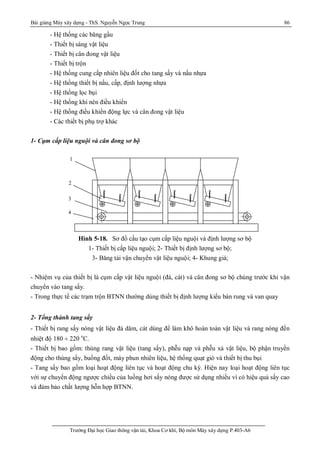Bài giảng Máy xây dựng - ThS. Nguyễn Ngọc Trung 86
Trường Đại học Giao thông vận tải, Khoa Cơ khí, Bộ môn Máy xây dựng P.403-A6
- Hệ thống các băng gầu
- Thiết bị sàng vật liệu
- Thiết bị cân đong vật liệu
- Thiết bị trộn
- Hệ thống cung cấp nhiên liệu đốt cho tang sấy và nấu nhựa
- Hệ thống thiết bị nấu, cấp, định lượng nhựa
- Hệ thống lọc bụi
- Hệ thống khí nén điều khiển
- Hệ thống điều khiển động lực và cân đong vật liệu
- Các thiết bị phụ trợ khác
1- Cụm cấp liệu nguội và cân đong sơ bộ
Hình 5-18. Sơ đồ cấu tạo cụm cấp liệu nguội và định lượng sơ bộ
1- Thiết bị cấp liệu nguội; 2- Thiết bị định lượng sơ bộ;
3- Băng tải vận chuyển vật liệu nguội; 4- Khung giá;
- Nhiệm vụ của thiết bị là cụm cấp vật liệu nguội (đá, cát) và cân đong sơ bộ chúng trước khi vận
chuyển vào tang sấy.
- Trong thực tế các trạm trộn BTNN thường dùng thiết bị định lượng kiểu bàn rung và van quay
2- Tổng thành tang sấy
- Thiết bị rang sấy nóng vật liệu đá dăm, cát dùng để làm khô hoàn toàn vật liệu và rang nóng đến
nhiệt độ 180 ¸ 220 o
C.
- Thiết bị bao gồm: thùng rang vật liệu (tang sấy), phễu nạp và phễu xả vật liệu, bộ phận truyền
động cho thùng sấy, buồng đốt, máy phun nhiên liệu, hệ thống quạt gió và thiết bị thu bụi
- Tang sấy bao gồm loại hoạt động liên tục và hoạt động chu kỳ. Hiện nay loại hoạt động liên tục
với sự chuyển động ngược chiều của luồng hơi sấy nóng được sử dụng nhiều vì có hiệu quả sấy cao
và đảm bảo chất lượng hỗn hợp BTNN.
1
2
3
4
 