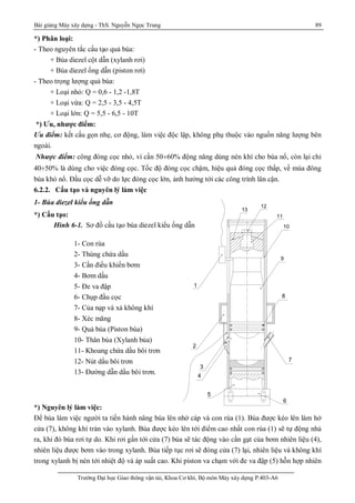 Bài giảng Máy xây dựng - ThS. Nguyễn Ngọc Trung 89
Trường Đại học Giao thông vận tải, Khoa Cơ khí, Bộ môn Máy xây dựng P.403-A6
*) Phân loại:
- Theo nguyên tắc cấu tạo quả búa:
+ Búa diezel cột dẫn (xylanh rơi)
+ Búa diezel ống dẫn (piston rơi)
- Theo trọng lượng quả búa:
+ Loại nhỏ: Q = 0,6 - 1,2 -1,8T
+ Loại vừa: Q = 2,5 - 3,5 - 4,5T
+ Loại lớn: Q = 5,5 - 6,5 - 10T
*) Ưu, nhược điểm:
Ưu điểm: kết cấu gọn nhẹ, cơ động, làm việc độc lập, không phụ thuộc vào nguồn năng lượng bên
ngoài.
Nhược điểm: công đóng cọc nhỏ, vì cần 50¸60% động năng dùng nén khí cho búa nổ, còn lại chỉ
40¸50% là dùng cho việc đóng cọc. Tốc độ đóng cọc chậm, hiệu quả đóng cọc thấp, về mùa đông
búa khó nổ. Đầu cọc dễ vỡ do lực đóng cọc lớn, ảnh hưởng tới các công trình lân cận.
6.2.2. Cấu tạo và nguyên lý làm việc
1- Búa diezel kiểu ống dẫn
*) Cấu tạo:
Hình 6-1. Sơ đồ cấu tạo búa diezel kiểu ống dẫn
*) Nguyên lý làm việc:
Để búa làm việc người ta tiến hành nâng búa lên nhờ cáp và con rùa (1). Búa được kéo lên làm hở
cửa (7), không khí tràn vào xylanh. Búa được kéo lên tới điểm cao nhất con rùa (1) sẽ tự động nhả
ra, khi đó búa rơi tự do. Khi rơi gần tới cửa (7) búa sẽ tác động vào cần gạt của bơm nhiên liệu (4),
nhiên liệu được bơm vào trong xylanh. Búa tiếp tục rơi sẽ đóng cửa (7) lại, nhiên liệu và không khí
trong xylanh bị nén tới nhiệt độ và áp suất cao. Khi piston va chạm với đe va đập (5) hỗn hợp nhiên
1- Con rùa
2- Thùng chứa dầu
3- Cần điều khiển bơm
4- Bơm dầu
5- Đe va đập
6- Chụp đầu cọc
7- Của nạp và xả không khí
8- Xéc măng
9- Quả búa (Piston búa)
10- Thân búa (Xylanh búa)
11- Khoang chứa dầu bôi trơn
12- Nút dầu bôi trơn
13- Đường dẫn dầu bôi trơn.
1 - C¬ cÊu n©ng qu¶ bóa(con rï a)
2 - Khoang nhiª n liÖu
3 - Tay ®ßn b¬m
4 - B¬m dÇu
5 - § Õva ®Ëp
6 - Thí t bóa-chôp ®Çu cäc
7 - Læn¹ p-x¶ khÝ
8 - XÐc m¨ ng qu¶ bóa
9 - Qu¶ piston
10 - Xi lanh
11 - Khoang chøa dÇu b«i tr¬n
12 - Nót dÇu b«i tr¬n
13 - § uêng dÈn dÇu b«i tr¬n
c h ó t h Ýc h
9
1
2
3
4
5
6
7
8
10
11
12
13
 