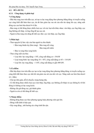 Bài giảng Máy xây dựng - ThS. Nguyễn Ngọc Trung 91
Trường Đại học Giao thông vận tải, Khoa Cơ khí, Bộ môn Máy xây dựng P.403-A6
6.3. BÚA RUNG
6.3.1. Công dụng và phân loại
*) Công dụng:
- Đầu búa rung treo trên đầu cọc, nó tạo ra lực rung động theo phương thẳng đứng và truyền xuống
cọc cùng khối đất bám theo cọc, do đó làm giảm lực ma sát của nền tác dụng lên cọc, năng suất
đóng cọc cao hơn búa diezel 4¸6 lần.
- Búa rung có thể đóng được nhiều loại cọc với các loại nền khác nhau: ván thép, cọc ống thép, cọc
ống bêtông cốt thép, và ống rỗng để tạo cọc cát.
- Ngoài ra búa rung còn dùng để nhổ cọc như: cọc ván thép, cọc ống thép.
*) Phân loại:
- Theo nguyên lý làm việc của búa người ta chia thành:
+ Búa rung thuần túy (búa rung): Búa rung nối cứng
Búa rung nối mềm
+ Búa va rung (búa xung kích)
- Theo công suất của búa:
+ Loại nhỏ: lực rung động  10T, công suất động cơ  30 kW
+ Loại trung bình: lực rung động 10 ¸ 45T, công suất động cơ 45 ¸ 110 kW
+ Loại lớn: lực rung động  110T, công suất động cơ gần 400 kW.
*) Ưu điểm:
- Đầu búa được treo trên đầu cọc tạo ra lực rung động theo phương thẳng đứng và truyền xuống cọc
cùng khối đất bám theo cọc nhờ đó mà giảm ma sát của nền với cọc. Năng suất cao hơn búa diezel
(4 ¸ 6lần).
- Cấu tạo đơn giản, dễ di chuyển, trọng lượng nhẹ.
- Có thể đóng được nhiều loại cọc (ván thép, ống thép, cọc bêtông cốt thép) và cọc không bị vỡ khi
đóng (vì không có lực xung kích).
- Không cần giá đóng cọc, giá thành giảm.
- Ngoài ra còn có thể dùng để nhổ cọc.
*) Nhược điểm:
- Không đóng được cọc theo phương ngang hoặc phương xiên quá lớn.
- Đóng ở đất dính ít hiệu quả.
- Gây rung động , ảnh hưởng các công trình lân cận.
 