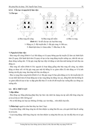 Bài giảng Máy xây dựng - ThS. Nguyễn Ngọc Trung 92
Trường Đại học Giao thông vận tải, Khoa Cơ khí, Bộ môn Máy xây dựng P.403-A6
6.3.2. Cấu tạo và nguyên lý làm việc:
*) Cấu tạo:
a) Búa rung nối cứng b) Búa rung nối mềm c) Búa va rung
Hình 6-3. Sơ đồ cấu tạo các loại búa rung
1- Động cơ; 2- Bộ truyền đai; 3- Bộ gây rung; 4- Mũ cọc;
5- Bánh lệch tâm; 6- Giảm chấn; 7- Đầu búa; 8- Đe
*) Nguyên lý làm việc:
- Búa rung nối cứng (Hình 6-3.a): Khi động cơ (1) quay thông qua bộ truyền (2) làm các bánh lệch
tâm (5) quay. Khi bánh lệch tâm (5) quay sẽ tạo ra lực rung động truyền xuống cọc, nhờ đó mà cọc
được đóng xuống nền. Vì bộ gây rung lắp trực tiếp với động cơ nên làm ảnh hưởng tới tuổi thọ của
động cơ.
- Búa rung nối mềm (Hình 6-3.b): nguyên lý hoạt động giống như búa rung nối cứng, tuy nhiên
động cơ được nối với bộ gây rung qua một hệ thống lò xo giảm chấn (5) nên động cơ ít bị ảnh
hưởng của bộ gây rung, làm tăng tuổi thọ của động cơ.
- Búa va rung (búa xung kích) (Hình 6-3.c): Bộ gây rung (3) bao gồm động cơ (1), bộ truyền đai (2)
và các khối lệch tâm (5) hoạt động tạo ra lực rung động tác động vào cọc, đồng thời nhờ hệ thống lò
xo giảm chấn (6) tạo ra lực va đập giữa đầu búa (7) và đe (8) để truyền lực xuống đầu cọc đóng cọc
xuống nền.
6.4. BÚA THỦY LỰC
*) Đặc điểm:
- Búa đóng cọc bằng phương pháp thủy lực làm việc dưới tác dụng của áp suất chất lỏng công tác
có trị số lớn từ 100¸160 kg/cm2
- Nó có thể đóng các loại cọc bêtông cốt thép, cọc ván thép,... trên nhiều loại nền.
*) Phân loại: người ta chia búa thủy lực làm 2 loại:
+ Loại đơn động: chất lỏng công tác chỉ làm nhiệm vụ nâng búa lên cao, còn quá trình búa đi xuống
là rơi tự do.
+ Loại song động: chất lỏng công tác vừa làm nhiệm vụ nâng búa lên cao, lại vừa đẩy búa rơi có gia
tốc.
1
2
3
4
5
6
e
8
6
7
1
2
3
4
5
 