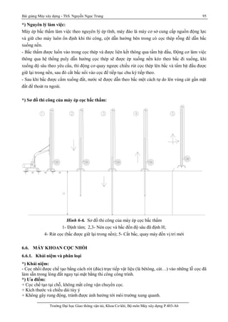 Bài giảng Máy xây dựng - ThS. Nguyễn Ngọc Trung 95
Trường Đại học Giao thông vận tải, Khoa Cơ khí, Bộ môn Máy xây dựng P.403-A6
*) Nguyên lý làm việc:
Máy ép bấc thấm làm việc theo nguyên lý ép tĩnh, máy đào là máy cơ sở cung cấp nguồn động lực
và giữ cho máy luôn ổn định khi thi công, cột dẫn hướng bên trong có cọc thép rỗng để dẫn bấc
xuống nền.
- Bấc thấm được luồn vào trong cọc thép và được liên kết thông qua tấm bịt đầu, Động cơ làm việc
thông qua hệ thống puly dẫn hướng cọc thép sẽ được ép xuống nền kéo theo bấc đi xuống, khi
xuống độ sâu theo yêu cầu, thì động cơ quay ngược chiều rút cọc thép lên bấc và tấm bịt đầu được
giữ lại trong nền, sau đó cắt bấc nối vào cọc để tiếp tục chu kỳ tiếp theo.
- Sau khi bấc được cắm xuống đất, nước sẽ được dẫn theo bấc một cách tự do lên vùng cát gần mặt
đất để thoát ra ngoài.
*) Sơ đồ thi công của máy ép cọc bấc thấm:
Hình 6-6. Sơ đồ thi công của máy ép cọc bấc thấm
1- Định tâm; 2,3- Nén cọc và bấc đến độ sâu đã định H;
4- Rút cọc (bấc được giữ lại trong nền); 5- Cắt bấc, quay máy đến vị trí mới
6.6. MÁY KHOAN CỌC NHỒI
6.6.1. Khái niệm và phân loại
*) Khái niệm:
- Cọc nhồi được chế tạo bằng cách rót (đúc) trực tiếp vật liệu (là bêtông, cát…) vào những lỗ cọc đã
làm sẵn trong lòng đất ngay tại mặt bằng thi công công trình.
*) Ưu điểm:
+ Cọc chế tạo tại chỗ, không mất công vận chuyển cọc.
+ Kích thước và chiều dài tùy ý
+ Không gây rung động, tránh được ảnh hưởng tới môi trường xung quanh.
 