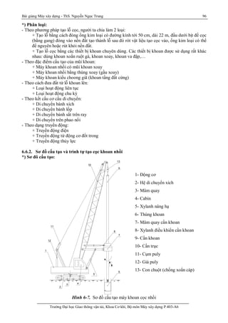 Bài giảng Máy xây dựng - ThS. Nguyễn Ngọc Trung 96
Trường Đại học Giao thông vận tải, Khoa Cơ khí, Bộ môn Máy xây dựng P.403-A6
*) Phân loại:
- Theo phương pháp tạo lỗ cọc, người ta chia làm 2 loại:
+ Tạo lỗ bằng cách đóng ống kim loại có đường kính tới 50 cm, dài 22 m, đầu dưới bịt đế cọc
(bằng gang) đóng vào nền đất tạo thành lỗ sau đó rót vật liệu tạo cọc vào, ống kim loại có thể
để nguyên hoặc rút khỏi nền đất.
+ Tạo lỗ cọc bằng các thiết bị khoan chuyên dùng. Các thiết bị khoan được sử dụng rất khác
nhau: dùng khoan xoắn ruột gà, khoan xoay, khoan va đập,…
- Theo đặc điểm cấu tạo của mũi khoan:
+ Máy khoan nhồi có mũi khoan xoay
+ Máy khoan nhồi bằng thùng xoay (gầu xoay)
+ Máy khoan kiểu choong giã (khoan tầng đất cứng)
- Theo cách đưa đất từ lỗ khoan lên:
+ Loại hoạt động liên tục
+ Loại hoạt động chu kỳ
- Theo kết cấu cơ cấu di chuyển:
+ Di chuyển bánh xích
+ Di chuyển bánh lốp
+ Di chuyển bánh sắt trên ray
+ Di chuyển trên phao nổi
- Theo dạng truyền động:
+ Truyền động điện
+ Truyền động từ động cơ đốt trong
+ Truyền động thủy lực
6.6.2. Sơ đồ cấu tạo và trình tự tạo cọc khoan nhồi
*) Sơ đô cấu tạo:
10
11
13
1
12
2
3 4
5
7
8
6
9
Hình 6-7. Sơ đồ cấu tạo máy khoan cọc nhồi
1- Động cơ
2- Hệ di chuyển xích
3- Mâm quay
4- Cabin
5- Xylanh nâng hạ
6- Thùng khoan
7- Mâm quay cần khoan
8- Xylanh điều khiển cần khoan
9- Cần khoan
10- Cần trục
11- Cụm puly
12- Giá puly
13- Con chuột (chống xoắn cáp)
 