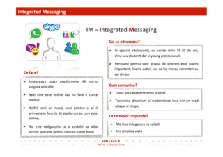 17	
 
Cui	
 se	
 adreseaza?	
 
Cum	
 comunica?	
 
Integrated	
 Messaging	
 
	
 IM	
 –	
 Integrated	
 Messaging	
 
La	
 ce	
 nevoi	
 raspunde?	
 
Ce	
 face?	
 
Ø  Integreaza	
  toate	
  plaormele	
  IM	
  intr-­‐o	
 
singura	
 aplica,e	
 
Ø  Vezi	
  cine	
  este	
  online	
  sau	
  nu	
  fara	
  a	
  conta	
 
mediul	
 
Ø  Asel,	
  scrii	
  un	
  mesaj	
  unui	
  prieten	
  si	
  el	
  il	
 
primeste	
 in	
 func,e	
 de	
 plaorma	
 pe	
 care	
 este	
 
online;	
 	
 
Ø  Nu	
  este	
  obligatoriu	
  ca	
  si	
  ceilall)	
  sa	
  aiba	
 
acesta	
 aplica)e	
 pentru	
 ca	
 tu	
 sa	
 o	
 po)	
 folosi	
 
Ø  In	
  special	
  adolescen,,	
  cu	
  varste	
  intre	
  16-­‐20	
  de	
  ani,	
 
elevi	
 sau	
 studen,	
 dar	
 si	
 young	
 professionals	
 
Ø  Persoane	
  pentru	
  care	
  grupul	
  de	
  prieteni	
  este	
  foarte	
 
important,	
 foarte	
 ac,vi,	
 vor	
 sa	
 ﬁe	
 mereu	
 conecta,	
 cu	
 
cei	
 din	
 jur	
 
Ø  Tonul	
 vocii	
 este	
 prietenos	
 si	
 vesel	
 
Ø  Transmite	
  dinamism	
  si	
  modernitate	
  insa	
  intr-­‐un	
  mod	
 
relaxat	
 si	
 simplu	
 
Ø  Ma	
 ,ne	
 in	
 legatura	
 cu	
 ceilal,	
 
Ø  Imi	
 simplica	
 viata	
 
 
