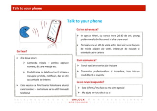 18	
 
Cui	
 se	
 adreseaza?	
 
Cum	
 comunica?	
 
Talk	
 to	
 your	
 phone	
 
	
 Talk	
 to	
 your	
 phone	
 
La	
 ce	
 nevoi	
 raspunde?	
 
Ce	
 face?	
 
Ø  Are	
 doua	
 laturi:	
 
Ø  Comanda	
  vocala	
  –	
  pentru	
  apelare	
 
numere,	
 dictare	
 mesaje	
 etc.	
 
Ø  Posibilitatea	
 ca	
 telefonul	
 sa	
 i,	
 citeasca	
 
mesajele	
 primite,	
 no,ﬁcari,	
 dar	
 si	
 s,ri	
 
sau	
 ar,cole	
 de	
 interes	
 
Ø  Este	
 vazuta	
 ca	
 ﬁind	
 foarte	
 folositoare	
 atunci	
 
cand	
 conduci	
 –	
 nu	
 trebuie	
 sa	
 te	
 ui,/	
 foloses,	
 
telefonul	
 
Ø  In	
  special	
  ,neri,	
  cu	
  varsta	
  intre	
  20-­‐30	
  de	
  ani,	
  young	
 
professionals	
 din	
 Bucures,	
 si	
 alte	
 orase	
 mari	
 
Ø  Persoane	
 cu	
 un	
 s,l	
 de	
 viata	
 ac,v,	
 care	
 vor	
 sa	
 se	
 bucure	
 
de	
  micile	
  placeri	
  ale	
  vie,i,	
  interesa,	
  de	
  nouta,	
  si	
 
orienta,	
 catre	
 cariera	
 
Ø  Tonul	
 vocii	
 este	
 serios	
 dar	
 incitant	
 
Ø  Transmite	
  profesionalism	
  si	
  incredere,	
  insa	
  intr-­‐un	
 
mod	
 diferit	
 si	
 inven,v	
 	
 
Ø  Este	
 diferita/	
 ma	
 face	
 sa	
 ma	
 simt	
 special	
 
Ø  Ma	
 ajuta	
 in	
 viata	
 de	
 zi	
 cu	
 zi	
 
 