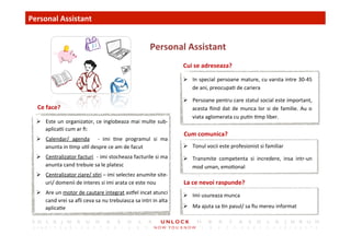 19	
 
Ø  Este	
 un	
 organizator,	
 ce	
 inglobeaza	
 mai	
 multe	
 sub-­‐
aplica,i	
 cum	
 ar	
 ﬁ:	
 
Ø  Calendar/	
  agenda	
  	
  -­‐	
  imi	
  ,ne	
  programul	
  si	
  ma	
 
anunta	
 in	
 ,mp	
 u,l	
 despre	
 ce	
 am	
 de	
 facut	
 
Ø  Centralizator	
 facturi	
 	
 -­‐	
 imi	
 stocheaza	
 facturile	
 si	
 ma	
 
anunta	
 cand	
 trebuie	
 sa	
 le	
 platesc	
 
Ø  Centralizator	
 ziare/	
 s,ri	
 –	
 imi	
 selectez	
 anumite	
 site-­‐
uri/	
 domenii	
 de	
 interes	
 si	
 imi	
 arata	
 ce	
 este	
 nou	
 
Ø  Are	
 un	
 motor	
 de	
 cautare	
 integrat	
 asel	
 incat	
 atunci	
 
cand	
 vrei	
 sa	
 aﬂi	
 ceva	
 sa	
 nu	
 trebuiasca	
 sa	
 intri	
 in	
 alta	
 
aplica,e	
 
Cui	
 se	
 adreseaza?	
 
Cum	
 comunica?	
 
Personal	
 Assistant	
 
	
 Personal	
 Assistant	
 
La	
 ce	
 nevoi	
 raspunde?	
 
Ce	
 face?	
 
Ø  In	
 special	
 persoane	
 mature,	
 cu	
 varsta	
 intre	
 30-­‐45	
 
de	
 ani,	
 preocupa,	
 de	
 cariera	
 
Ø  Persoane	
 pentru	
 care	
 statul	
 social	
 este	
 important,	
 
acesta	
 ﬁind	
 dat	
 de	
 munca	
 lor	
 si	
 de	
 familie.	
 Au	
 o	
 
viata	
 aglomerata	
 cu	
 pu,n	
 ,mp	
 liber.	
 
Ø  Tonul	
 vocii	
 este	
 profesionist	
 si	
 familiar	
 	
 
Ø  Transmite	
  competenta	
  si	
  incredere,	
  insa	
  intr-­‐un	
 
mod	
 uman,	
 emo,onal	
 
Ø  Imi	
 usureaza	
 munca	
 
Ø  Ma	
 ajuta	
 sa	
 ,n	
 pasul/	
 sa	
 ﬁu	
 mereu	
 informat	
 
 