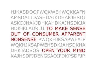 HJKASDOOPWQKWEKWQKKAFN
AMSDALJDASHDAJKDHAKJHSDJ
ASKDJHAKJDHKAHDKAJHSDKJA
HDKJKLADKLU TO MAKE SENSE
OUT OF CONSUMER APPARENT
NONSENSE PWQKHJKSAPWEAJP
WQKHJKSAPWEHSDKJAHSDKHA
DHKJADSOS OPEN YOUR MIND
KAJHSDFJDENGSAOIFDKPSDFJP	

 