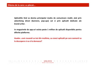 3	
 Dilema	
 de	
 la	
 care	
 s-­‐a	
 plecat...	
 	
 	
 
Aplica,ile	
  ,nd	
  sa	
  devina	
  principalul	
  mediu	
  de	
  comunicare	
  mobil,	
  atat	
  prin	
 
adver,sing	
  direct	
  (bannere,	
  pop-­‐ups)	
  cat	
  si	
  prin	
  aplica,i	
  dedicate	
  ale	
 	
 	
 	
 	
 	
 	
 	
 
brand-­‐urilor.	
 
In	
 magazinele	
 de	
 app-­‐uri	
 exista	
 peste	
 1	
 million	
 de	
 aplica,i	
 disponibile	
 pentru	
 
diferite	
 plaCorme.	
 
Asadar…cum	
 reuses,	
 sa	
 iesi	
 din	
 mul,me,	
 sa	
 creezi	
 aplica,i	
 pe	
 care	
 oamenii	
 sa	
 
le	
 descopere	
 si	
 sa	
 si	
 le	
 doreasca?	
 
 