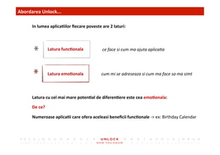4	
 Abordarea	
 Unlock...	
 	
 	
 
In	
 lumea	
 aplica,ilor	
 ﬁecare	
 poveste	
 are	
 2	
 laturi:	
 
ce	
 face	
 si	
 cum	
 ma	
 ajuta	
 aplica)a	
 Latura	
 func,onala	
 
Latura	
 emo,onala	
  cum	
 mi	
 se	
 adreseaza	
 si	
 cum	
 ma	
 face	
 sa	
 ma	
 simt	
 
Latura	
 cu	
 cel	
 mai	
 mare	
 poten,al	
 de	
 diferen,ere	
 este	
 cea	
 emo,onala:	
 	
 
De	
 ce?	
 
Numeroase	
 aplica,i	
 care	
 ofera	
 aceleasi	
 beneﬁcii	
 func,onale	
 -­‐>	
 ex:	
 Birthday	
 Calendar	
 	
 
 