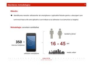 6	
 Abordarea	
 metodologica	
 
Obiec,v:	
 	
 
â  Iden,ﬁcarea	
 nevoilor	
 u,lizatorilor	
 de	
 smartphone	
 si	
 aplica,ile	
 folosite	
 pentru	
 a	
 descoperi	
 care	
 
sunt	
 must	
 have-­‐urile	
 unei	
 aplica,i	
 si	
 cum	
 trebuie	
 sa	
 se	
 adreseze	
 si	
 sa	
 comunice	
 cu	
 targetul.	
 
Metodologie:	
 cercetare	
 can)ta)va	
 
350	
  x	
 
ani
mediu	
 urban
barba)	
 si	
 femei
Interviuri	
 telefonice	
 
u)lizatori	
 smartphone
16 - 45
 