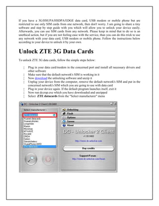 If you have a 3G/HSUPA/HSDPA/EDGE data card, USB modem or mobile phone but are
restricted to use only SIM cards from one network, then don't worry. I am going to share a tiny
software and step by step guide with you which will allow you to unlock your device easily.
Afterwards, you can use SIM cards from any network. Please keep in mind that to do so is an
unethical action, but if you are not feeling ease with the service, than you can do this trick to use
any network with your data card, USB modem or mobile phone. Follow the instructions below
according to your device to unlock it by your own.


Unlock ZTE 3G Data Cards
To unlock ZTE 3G data cards, follow the simple steps below:

      Plug in your data card/modem in the concerned port and install all necessary drivers and
       other software
      Make sure that the default network's SIM is working in it
      Now download the unlocking software and unzip it
      Unplug your device from the computer, remove the default network's SIM and put in the
       concerned network's SIM which you are going to use with data card
      Plug in your device again. If the default program launches itself, exit it
      Now run dccrap.exe which you have downloaded and unzipped
      Select ZTE datacards from the "Select manufacturer" menu
 