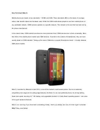 How To Unlock Moto G
Mobile phones are based on two standards – CDMA and GSM. These standards differ on the basis of coverage
radius, data transfer speed and hardware used. While the GSM model allows people to use their mobile phone on
any worldwide network, CDMA phones operate on a specific network. This network is the one that has been set by
the phone manufacturer.
In the recent times, GSM models have become more prominent than CDMA devices due to their universality. More
than 80% of the mobile phone market uses GSM devices. If we talk in the context of Smartphones, they are more
usually based on GSM standard. Taking up the case of Motorola, a popular Smartphone brand – it mostly releases
GSM phone models.
Moto G, launched by Motorola in late 2013, is one of the market’s most favored phone. Due to an extremely
competitive price range and its cutting-edge features, the Moto X is an over-preferred phone. An all-day battery,
Quad-core speed, stunning 4.5" HD display, and upgradable Android 4.3 (Jelly Bean) operating system – are some
of its super-awesome features.
Moto G is a sure buy if you have been considering it lately. And if you already own one, it’s time to get it unlocked.
Why? Okay, read below!
 
