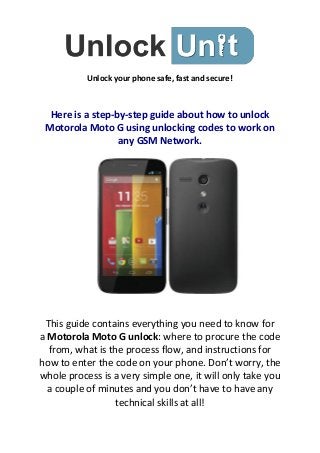 Unlock your phone safe, fast and secure!

Here is a step-by-step guide about how to unlock
Motorola Moto G using unlocking codes to work on
any GSM Network.

This guide contains everything you need to know for
a Motorola Moto G unlock: where to procure the code
from, what is the process flow, and instructions for
how to enter the code on your phone. Don’t worry, the
whole process is a very simple one, it will only take you
a couple of minutes and you don’t have to have any
technical skills at all!

 
