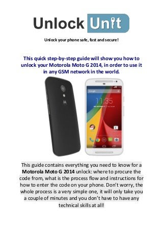 Unlock your phone safe, fast and secure! 
This quick step-by-step guide will show you how to unlock your Motorola Moto G 2014, in order to use it in any GSM network in the world. This guide contains everything you need to know for a Motorola Moto G 2014 unlock: where to procure the code from, what is the process flow and instructions for how to enter the code on your phone. Don’t worry, the whole process is a very simple one, it will only take you a couple of minutes and you don’t have to have any technical skills at all!  