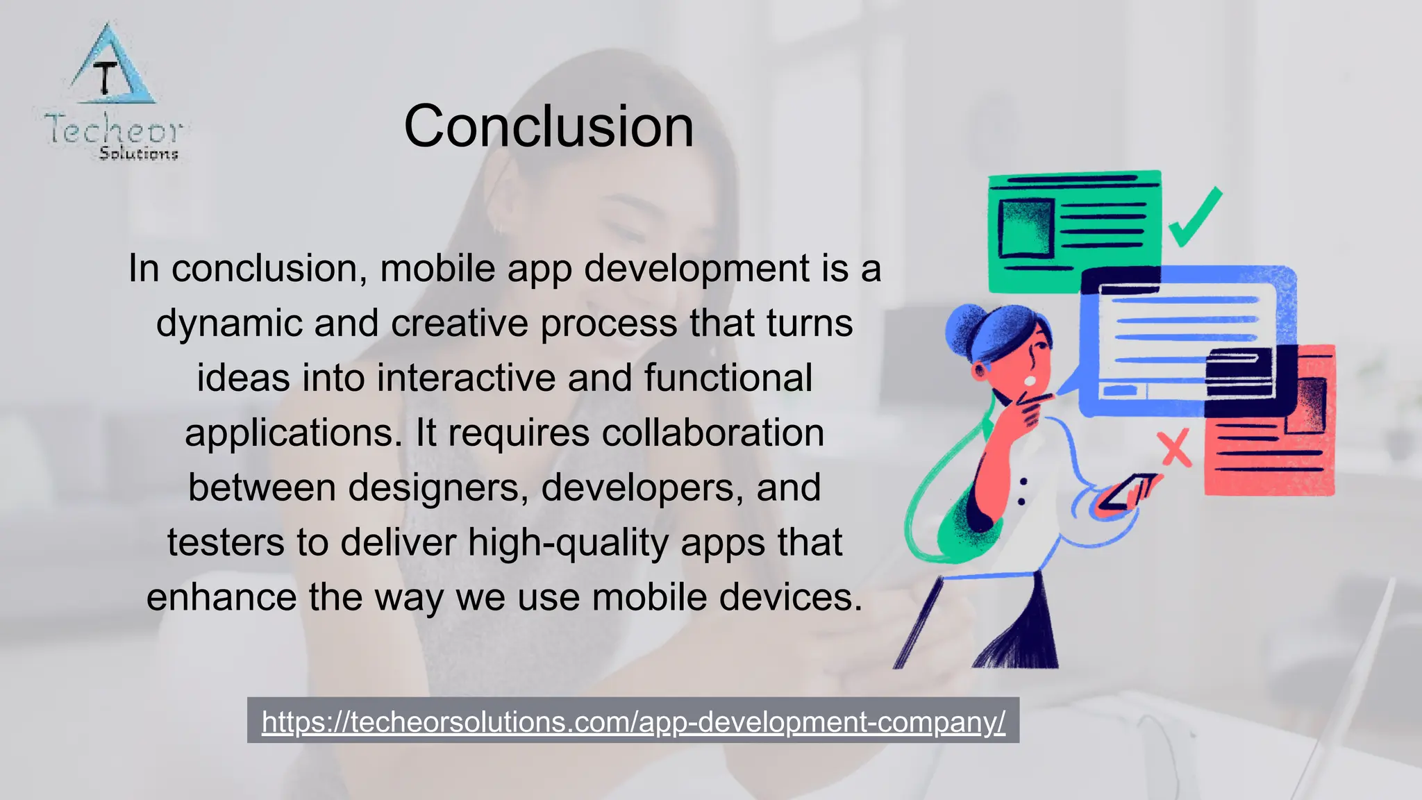 https://techeorsolutions.com/app-development-company/
Conclusion
In conclusion, mobile app development is a
dynamic and creative process that turns
ideas into interactive and functional
applications. It requires collaboration
between designers, developers, and
testers to deliver high-quality apps that
enhance the way we use mobile devices.
 