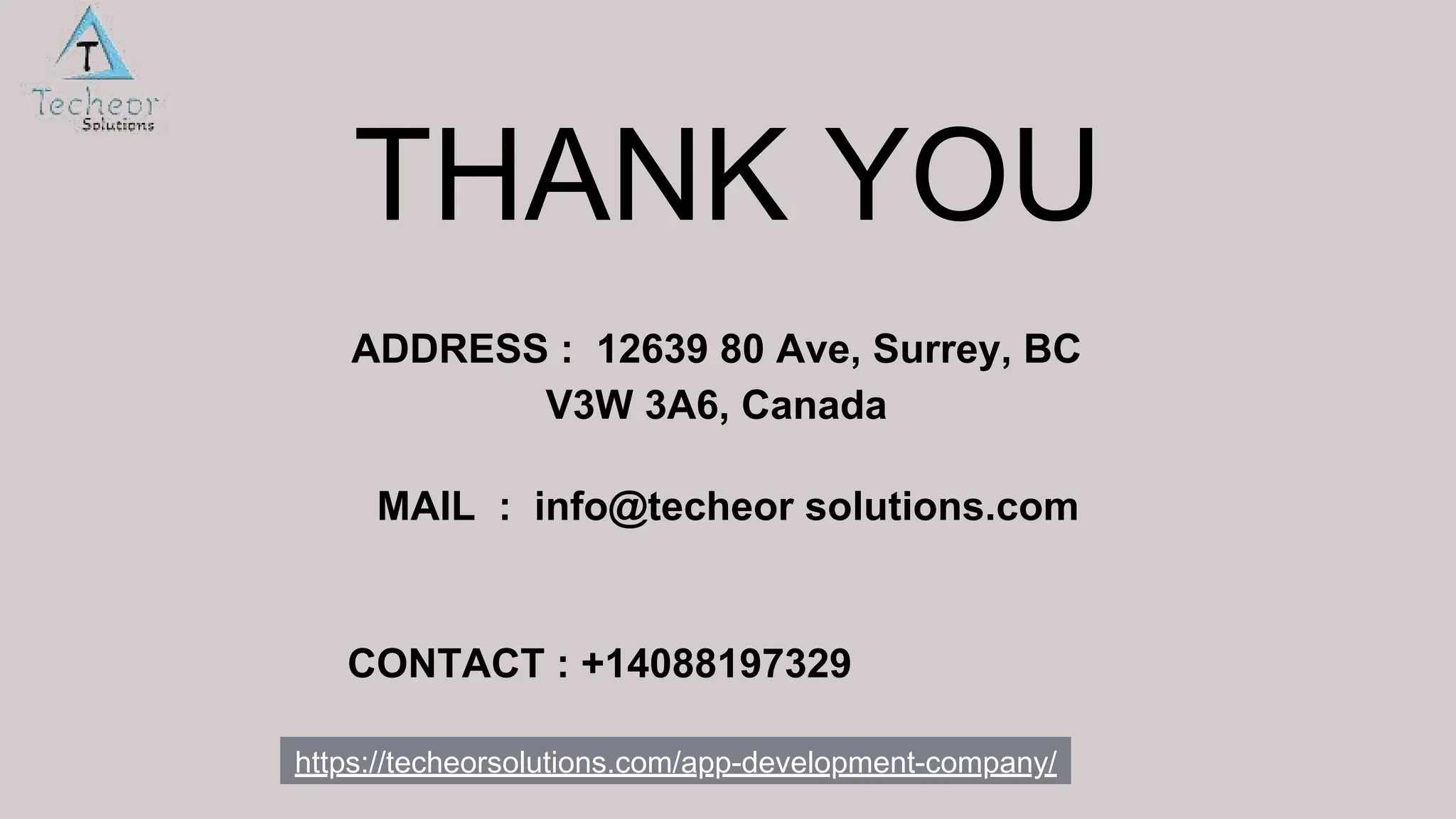 THANK YOU
ADDRESS : 12639 80 Ave, Surrey, BC
V3W 3A6, Canada
MAIL : info@techeor solutions.com
CONTACT : +14088197329
https://techeorsolutions.com/app-development-company/
 