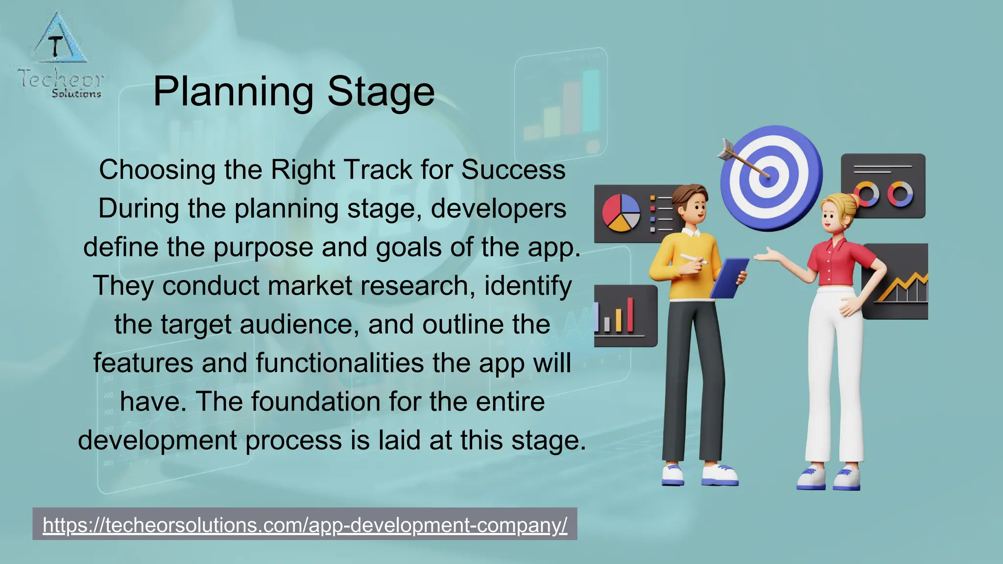 Planning Stage
Choosing the Right Track for Success
During the planning stage, developers
define the purpose and goals of the app.
They conduct market research, identify
the target audience, and outline the
features and functionalities the app will
have. The foundation for the entire
development process is laid at this stage.
https://techeorsolutions.com/app-development-company/
 
