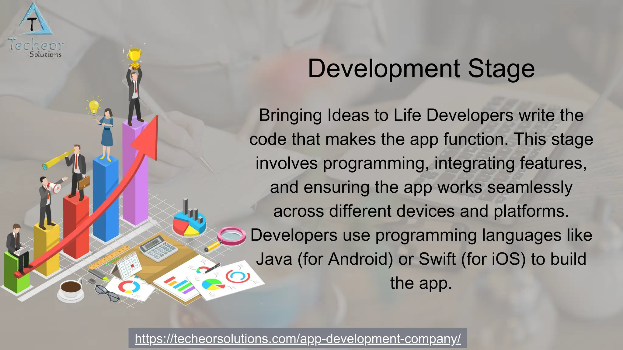 https://techeorsolutions.com/app-development-company/
Bringing Ideas to Life Developers write the
code that makes the app function. This stage
involves programming, integrating features,
and ensuring the app works seamlessly
across different devices and platforms.
Developers use programming languages like
Java (for Android) or Swift (for iOS) to build
the app.
Development Stage
 