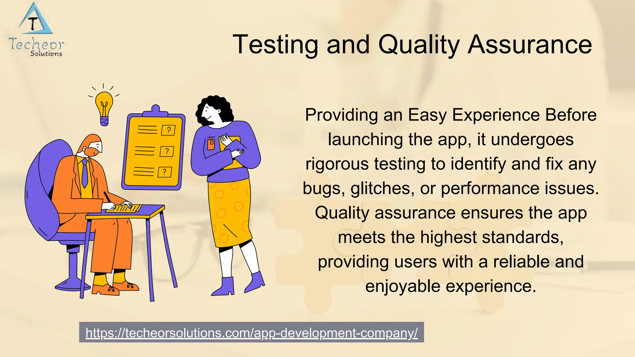 https://techeorsolutions.com/app-development-company/
Testing and Quality Assurance
Providing an Easy Experience Before
launching the app, it undergoes
rigorous testing to identify and fix any
bugs, glitches, or performance issues.
Quality assurance ensures the app
meets the highest standards,
providing users with a reliable and
enjoyable experience.
 