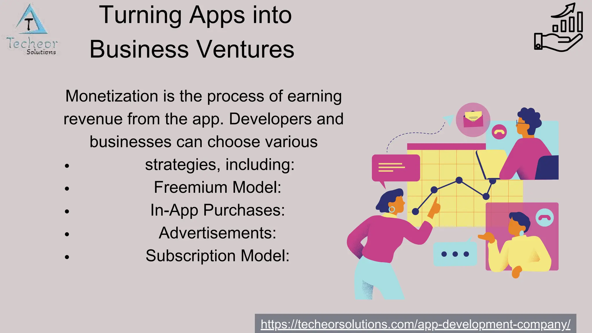 Monetization is the process of earning
revenue from the app. Developers and
businesses can choose various
strategies, including:
Freemium Model:
In-App Purchases:
Advertisements:
Subscription Model:
https://techeorsolutions.com/app-development-company/
Turning Apps into
Business Ventures
 