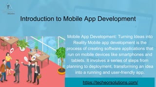 Introduction to Mobile App Development
Mobile App Development: Turning Ideas into
Reality Mobile app development is the
process of creating software applications that
run on mobile devices like smartphones and
tablets. It involves a series of steps from
planning to deployment, transforming an idea
into a running and user-friendly app.
https://techeorsolutions.com/
 