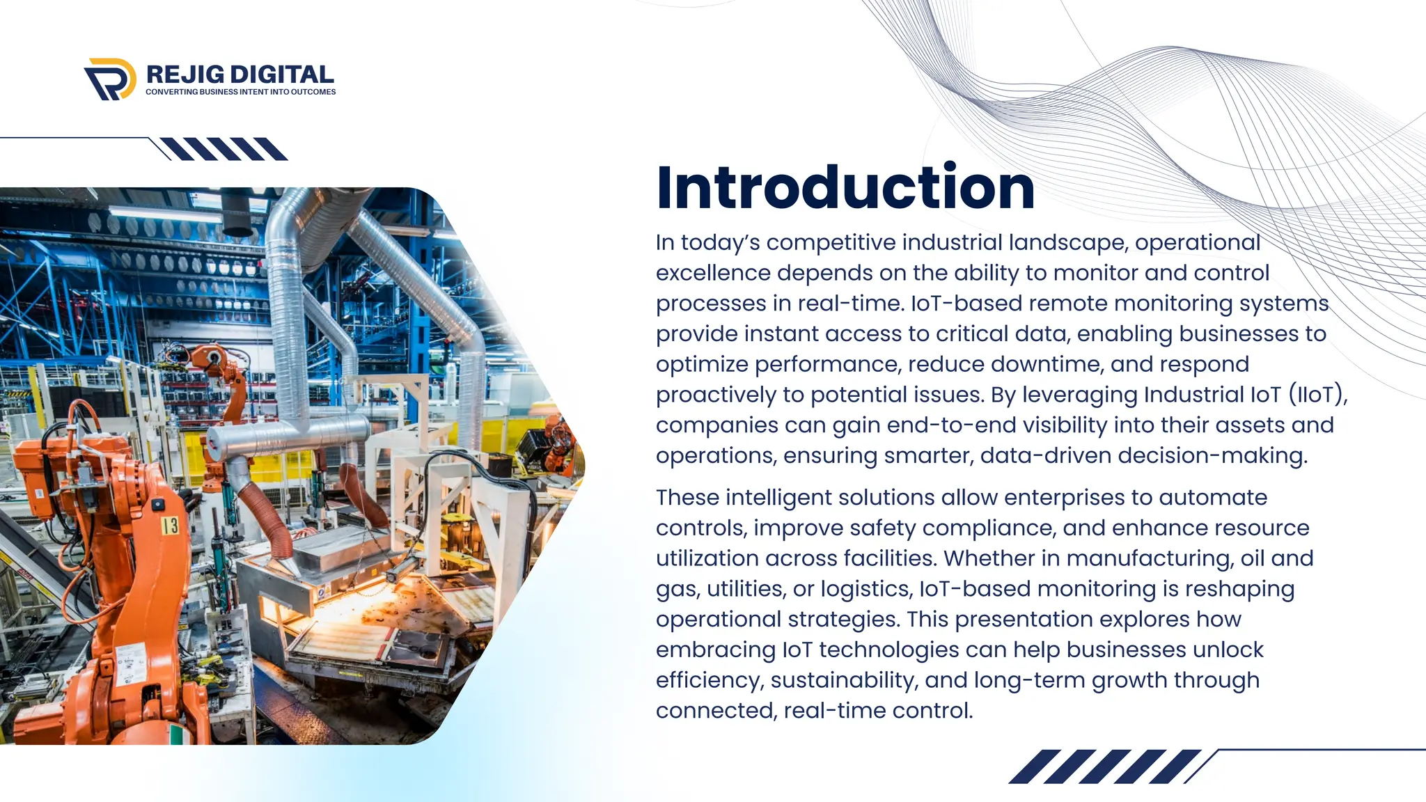 Introduction
In today’s competitive industrial landscape, operational
excellence depends on the ability to monitor and control
processes in real-time. IoT-based remote monitoring systems
provide instant access to critical data, enabling businesses to
optimize performance, reduce downtime, and respond
proactively to potential issues. By leveraging Industrial IoT (IIoT),
companies can gain end-to-end visibility into their assets and
operations, ensuring smarter, data-driven decision-making.
These intelligent solutions allow enterprises to automate
controls, improve safety compliance, and enhance resource
utilization across facilities. Whether in manufacturing, oil and
gas, utilities, or logistics, IoT-based monitoring is reshaping
operational strategies. This presentation explores how
embracing IoT technologies can help businesses unlock
efficiency, sustainability, and long-term growth through
connected, real-time control.
 