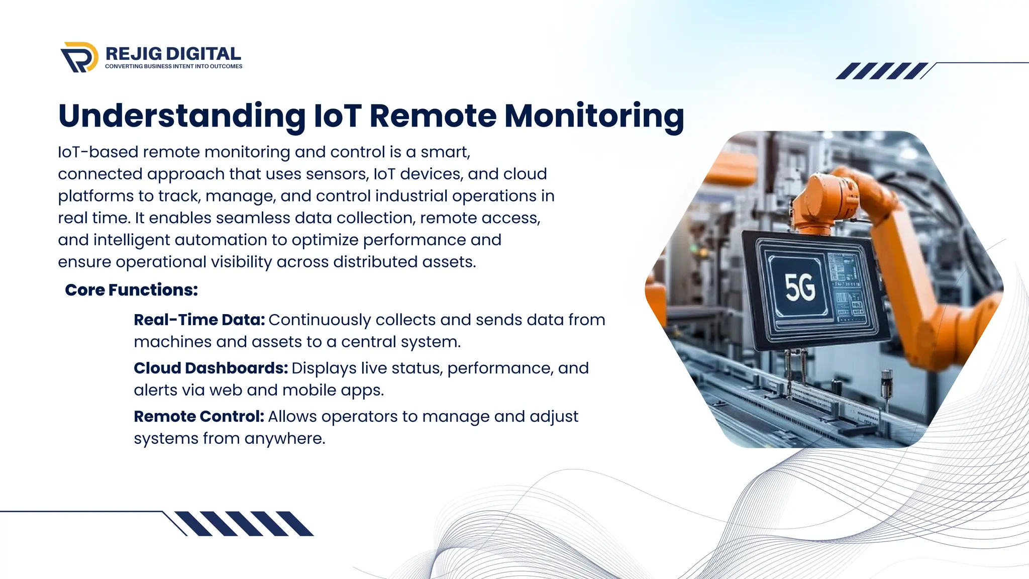 Understanding IoT Remote Monitoring
IoT-based remote monitoring and control is a smart,
connected approach that uses sensors, IoT devices, and cloud
platforms to track, manage, and control industrial operations in
real time. It enables seamless data collection, remote access,
and intelligent automation to optimize performance and
ensure operational visibility across distributed assets.
Core Functions:
Real-Time Data: Continuously collects and sends data from
machines and assets to a central system.
Cloud Dashboards: Displays live status, performance, and
alerts via web and mobile apps.
Remote Control: Allows operators to manage and adjust
systems from anywhere.
 
