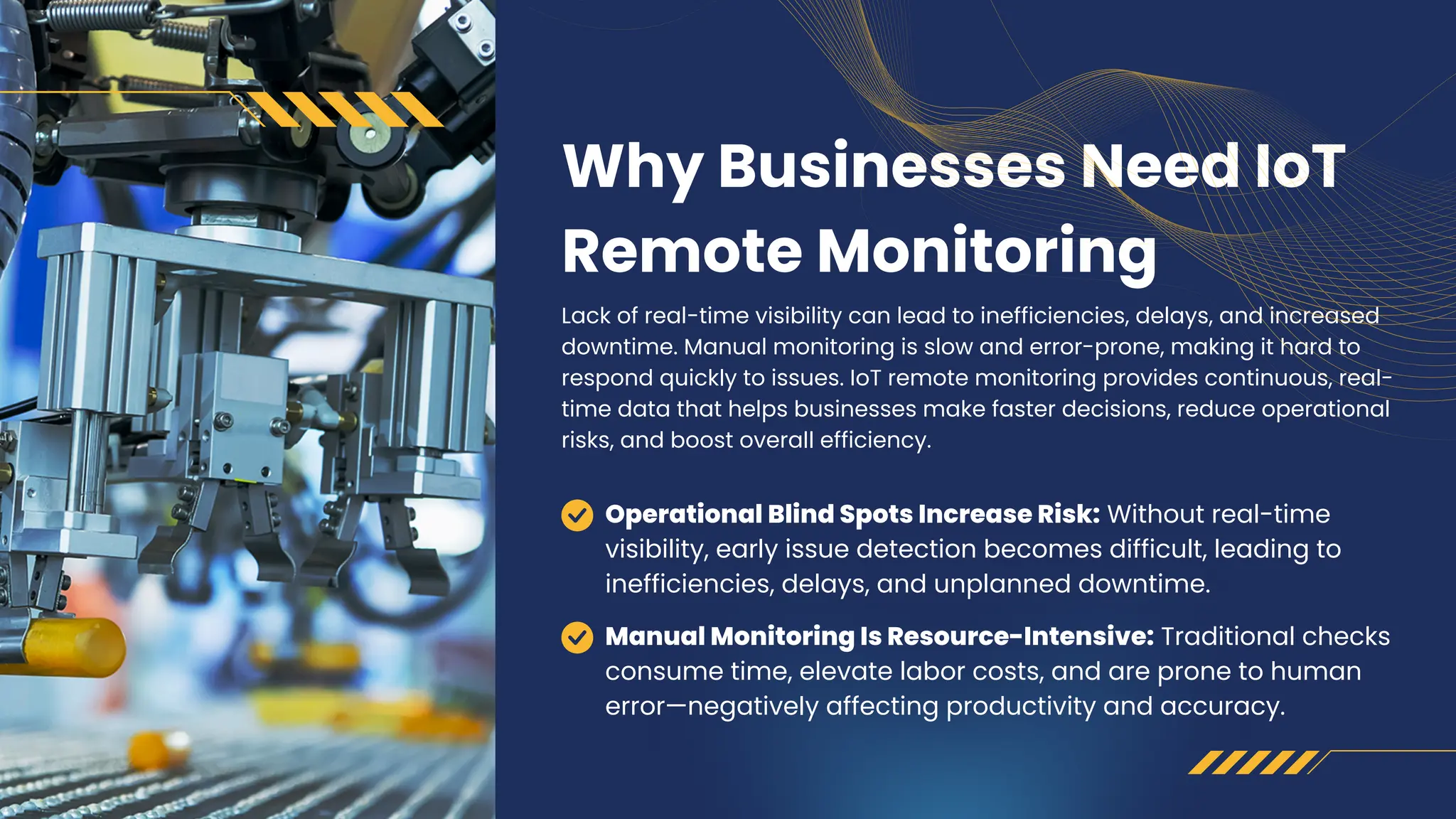 Why Businesses Need IoT
Remote Monitoring
Lack of real-time visibility can lead to inefficiencies, delays, and increased
downtime. Manual monitoring is slow and error-prone, making it hard to
respond quickly to issues. IoT remote monitoring provides continuous, real-
time data that helps businesses make faster decisions, reduce operational
risks, and boost overall efficiency.
Operational Blind Spots Increase Risk: Without real-time
visibility, early issue detection becomes difficult, leading to
inefficiencies, delays, and unplanned downtime.
Manual Monitoring Is Resource-Intensive: Traditional checks
consume time, elevate labor costs, and are prone to human
error—negatively affecting productivity and accuracy.
 