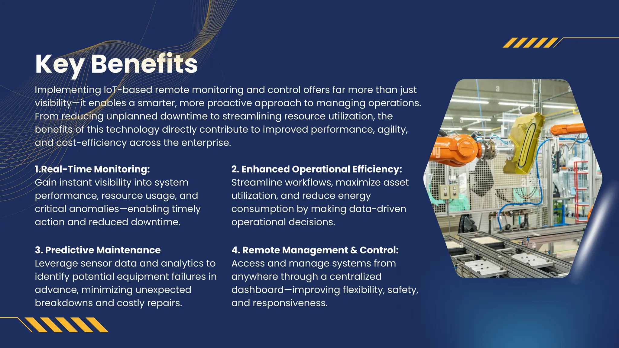 Key Benefits
Implementing IoT-based remote monitoring and control offers far more than just
visibility—it enables a smarter, more proactive approach to managing operations.
From reducing unplanned downtime to streamlining resource utilization, the
benefits of this technology directly contribute to improved performance, agility,
and cost-efficiency across the enterprise.
1.Real-Time Monitoring:
Gain instant visibility into system
performance, resource usage, and
critical anomalies—enabling timely
action and reduced downtime.
3. Predictive Maintenance
Leverage sensor data and analytics to
identify potential equipment failures in
advance, minimizing unexpected
breakdowns and costly repairs.
2. Enhanced Operational Efficiency:
Streamline workflows, maximize asset
utilization, and reduce energy
consumption by making data-driven
operational decisions.
4. Remote Management & Control:
Access and manage systems from
anywhere through a centralized
dashboard—improving flexibility, safety,
and responsiveness.
 