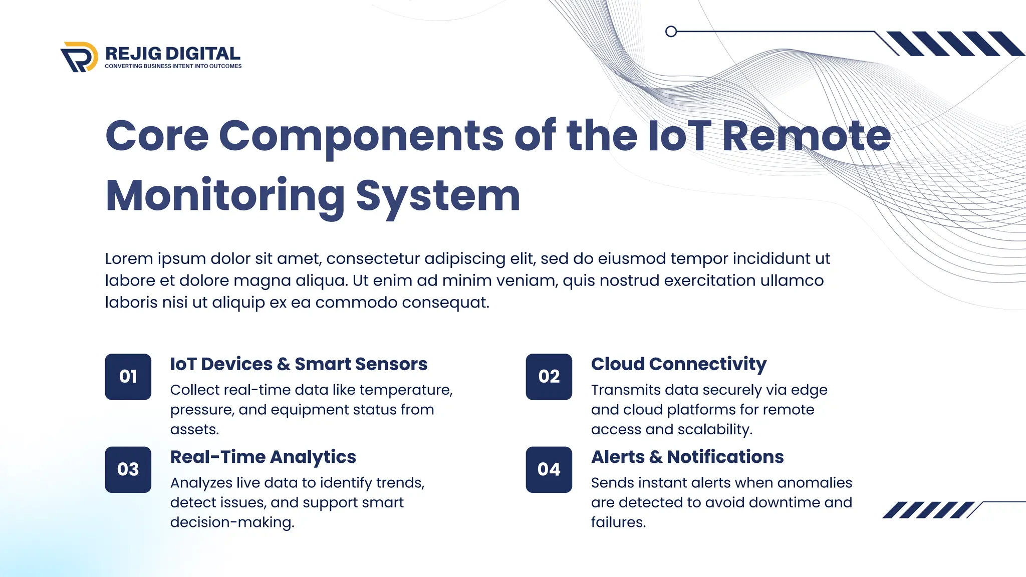 Core Components of the IoT Remote
Monitoring System
Lorem ipsum dolor sit amet, consectetur adipiscing elit, sed do eiusmod tempor incididunt ut
labore et dolore magna aliqua. Ut enim ad minim veniam, quis nostrud exercitation ullamco
laboris nisi ut aliquip ex ea commodo consequat.
Collect real-time data like temperature,
pressure, and equipment status from
assets.
Transmits data securely via edge
and cloud platforms for remote
access and scalability.
Analyzes live data to identify trends,
detect issues, and support smart
decision-making.
Sends instant alerts when anomalies
are detected to avoid downtime and
failures.
IoT Devices & Smart Sensors
01 02
03 04
Cloud Connectivity
Real-Time Analytics Alerts & Notifications
 