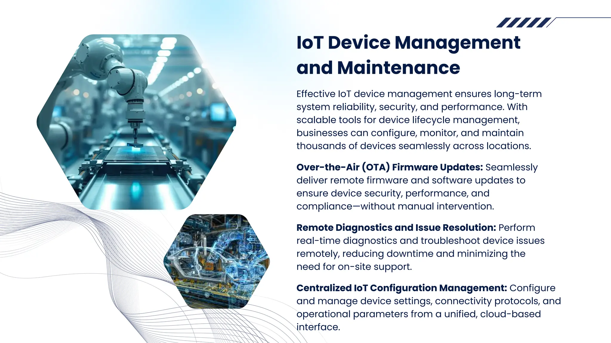 IoT Device Management
and Maintenance
Effective IoT device management ensures long-term
system reliability, security, and performance. With
scalable tools for device lifecycle management,
businesses can configure, monitor, and maintain
thousands of devices seamlessly across locations.
Over-the-Air (OTA) Firmware Updates: Seamlessly
deliver remote firmware and software updates to
ensure device security, performance, and
compliance—without manual intervention.
Remote Diagnostics and Issue Resolution: Perform
real-time diagnostics and troubleshoot device issues
remotely, reducing downtime and minimizing the
need for on-site support.
Centralized IoT Configuration Management: Configure
and manage device settings, connectivity protocols, and
operational parameters from a unified, cloud-based
interface.
 